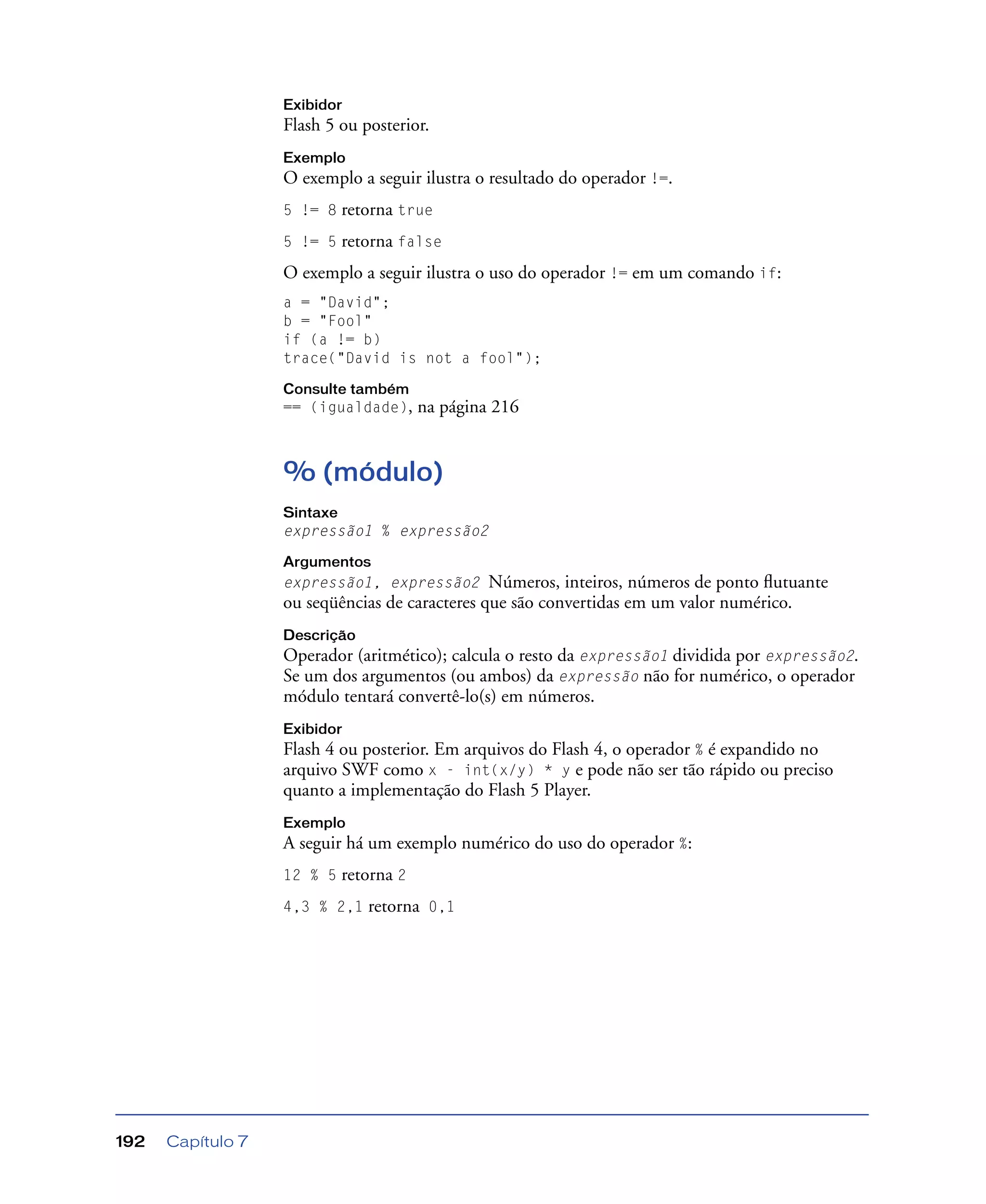 Capítulo 7192
Exibidor
Flash 5 ou posterior.
Exemplo
O exemplo a seguir ilustra o resultado do operador !=.
5 != 8 retorna true
5 != 5 retorna false
O exemplo a seguir ilustra o uso do operador != em um comando if:
a = "David";
b = "Fool"
if (a != b)
trace("David is not a fool");
Consulte também
== (igualdade), na página 216
% (módulo)
Sintaxe
expressão1 % expressão2
Argumentos
expressão1, expressão2 Números, inteiros, números de ponto ﬂutuante
ou seqüências de caracteres que são convertidas em um valor numérico.
Descrição
Operador (aritmético); calcula o resto da expressão1 dividida por expressão2.
Se um dos argumentos (ou ambos) da expressão não for numérico, o operador
módulo tentará convertê-lo(s) em números.
Exibidor
Flash 4 ou posterior. Em arquivos do Flash 4, o operador % é expandido no
arquivo SWF como x - int(x/y) * y e pode não ser tão rápido ou preciso
quanto a implementação do Flash 5 Player.
Exemplo
A seguir há um exemplo numérico do uso do operador %:
12 % 5 retorna 2
4,3 % 2,1 retorna 0,1
 