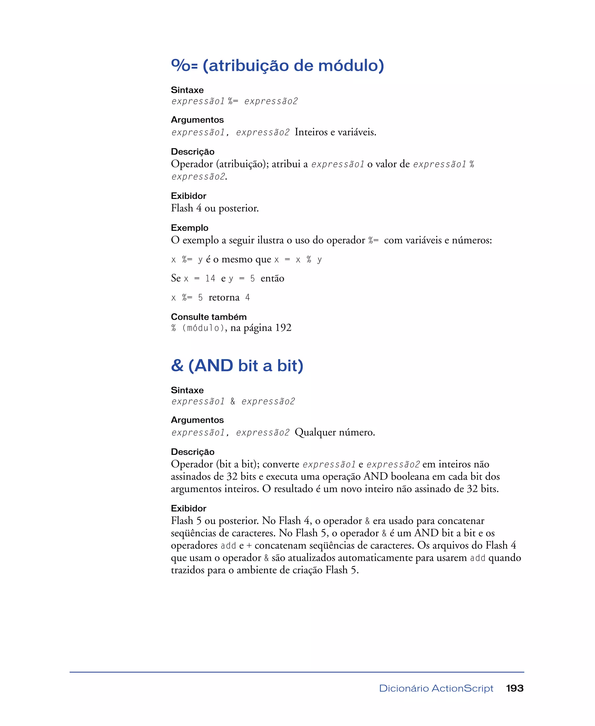 Dicionário ActionScript 193
%= (atribuição de módulo)
Sintaxe
expressão1 %= expressão2
Argumentos
expressão1, expressão2 Inteiros e variáveis.
Descrição
Operador (atribuição); atribui a expressão1 o valor de expressão1 %
expressão2.
Exibidor
Flash 4 ou posterior.
Exemplo
O exemplo a seguir ilustra o uso do operador %= com variáveis e números:
x %= y é o mesmo que x = x % y
Se x = 14 e y = 5 então
x %= 5 retorna 4
Consulte também
% (módulo), na página 192
& (AND bit a bit)
Sintaxe
expressão1 & expressão2
Argumentos
expressão1, expressão2 Qualquer número.
Descrição
Operador (bit a bit); converte expressão1 e expressão2 em inteiros não
assinados de 32 bits e executa uma operação AND booleana em cada bit dos
argumentos inteiros. O resultado é um novo inteiro não assinado de 32 bits.
Exibidor
Flash 5 ou posterior. No Flash 4, o operador & era usado para concatenar
seqüências de caracteres. No Flash 5, o operador & é um AND bit a bit e os
operadores add e + concatenam seqüências de caracteres. Os arquivos do Flash 4
que usam o operador & são atualizados automaticamente para usarem add quando
trazidos para o ambiente de criação Flash 5.
 
