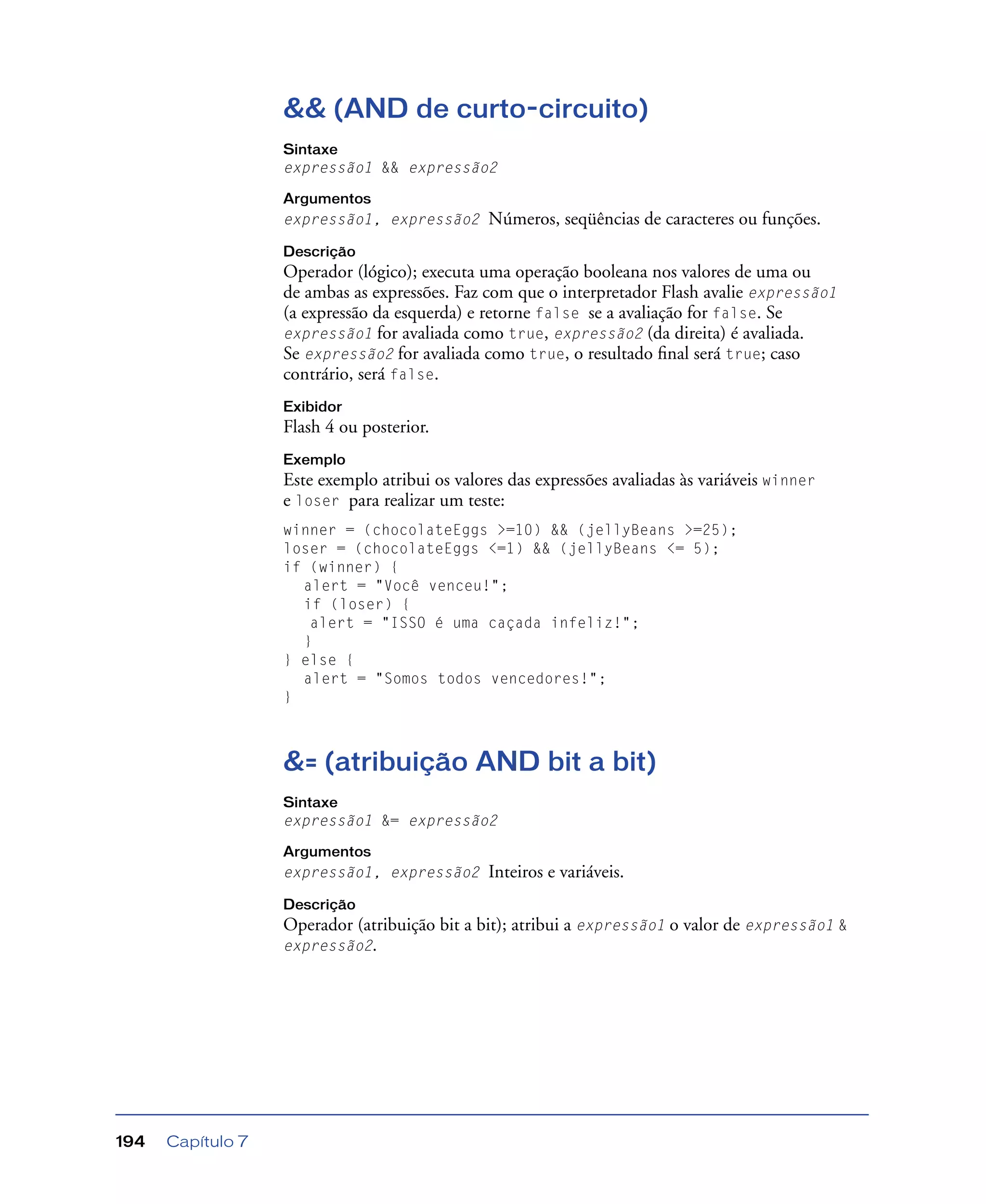Capítulo 7194
&& (AND de curto-circuito)
Sintaxe
expressão1 && expressão2
Argumentos
expressão1, expressão2 Números, seqüências de caracteres ou funções.
Descrição
Operador (lógico); executa uma operação booleana nos valores de uma ou
de ambas as expressões. Faz com que o interpretador Flash avalie expressão1
(a expressão da esquerda) e retorne false se a avaliação for false. Se
expressão1 for avaliada como true, expressão2 (da direita) é avaliada.
Se expressão2 for avaliada como true, o resultado ﬁnal será true; caso
contrário, será false.
Exibidor
Flash 4 ou posterior.
Exemplo
Este exemplo atribui os valores das expressões avaliadas às variáveis winner
e loser para realizar um teste:
winner = (chocolateEggs >=10) && (jellyBeans >=25);
loser = (chocolateEggs <=1) && (jellyBeans <= 5);
if (winner) {
alert = "Você venceu!";
if (loser) {
alert = "ISSO é uma caçada infeliz!";
}
} else {
alert = "Somos todos vencedores!";
}
&= (atribuição AND bit a bit)
Sintaxe
expressão1 &= expressão2
Argumentos
expressão1, expressão2 Inteiros e variáveis.
Descrição
Operador (atribuição bit a bit); atribui a expressão1 o valor de expressão1 &
expressão2.
 