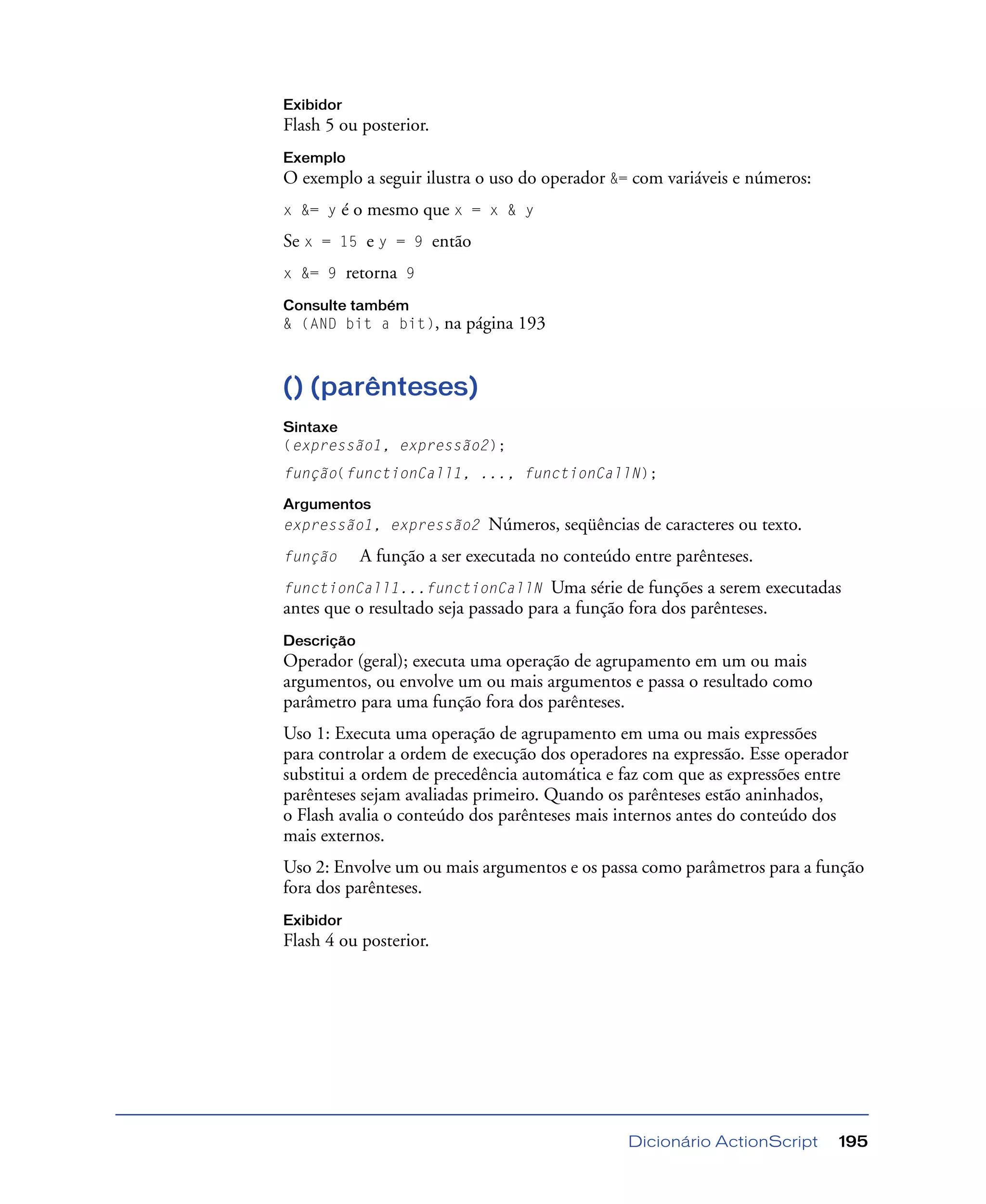 Dicionário ActionScript 195
Exibidor
Flash 5 ou posterior.
Exemplo
O exemplo a seguir ilustra o uso do operador &= com variáveis e números:
x &= y é o mesmo que x = x & y
Se x = 15 e y = 9 então
x &= 9 retorna 9
Consulte também
& (AND bit a bit), na página 193
() (parênteses)
Sintaxe
(expressão1, expressão2);
função(functionCall1, ..., functionCallN);
Argumentos
expressão1, expressão2 Números, seqüências de caracteres ou texto.
função A função a ser executada no conteúdo entre parênteses.
functionCall1...functionCallN Uma série de funções a serem executadas
antes que o resultado seja passado para a função fora dos parênteses.
Descrição
Operador (geral); executa uma operação de agrupamento em um ou mais
argumentos, ou envolve um ou mais argumentos e passa o resultado como
parâmetro para uma função fora dos parênteses.
Uso 1: Executa uma operação de agrupamento em uma ou mais expressões
para controlar a ordem de execução dos operadores na expressão. Esse operador
substitui a ordem de precedência automática e faz com que as expressões entre
parênteses sejam avaliadas primeiro. Quando os parênteses estão aninhados,
o Flash avalia o conteúdo dos parênteses mais internos antes do conteúdo dos
mais externos.
Uso 2: Envolve um ou mais argumentos e os passa como parâmetros para a função
fora dos parênteses.
Exibidor
Flash 4 ou posterior.
 
