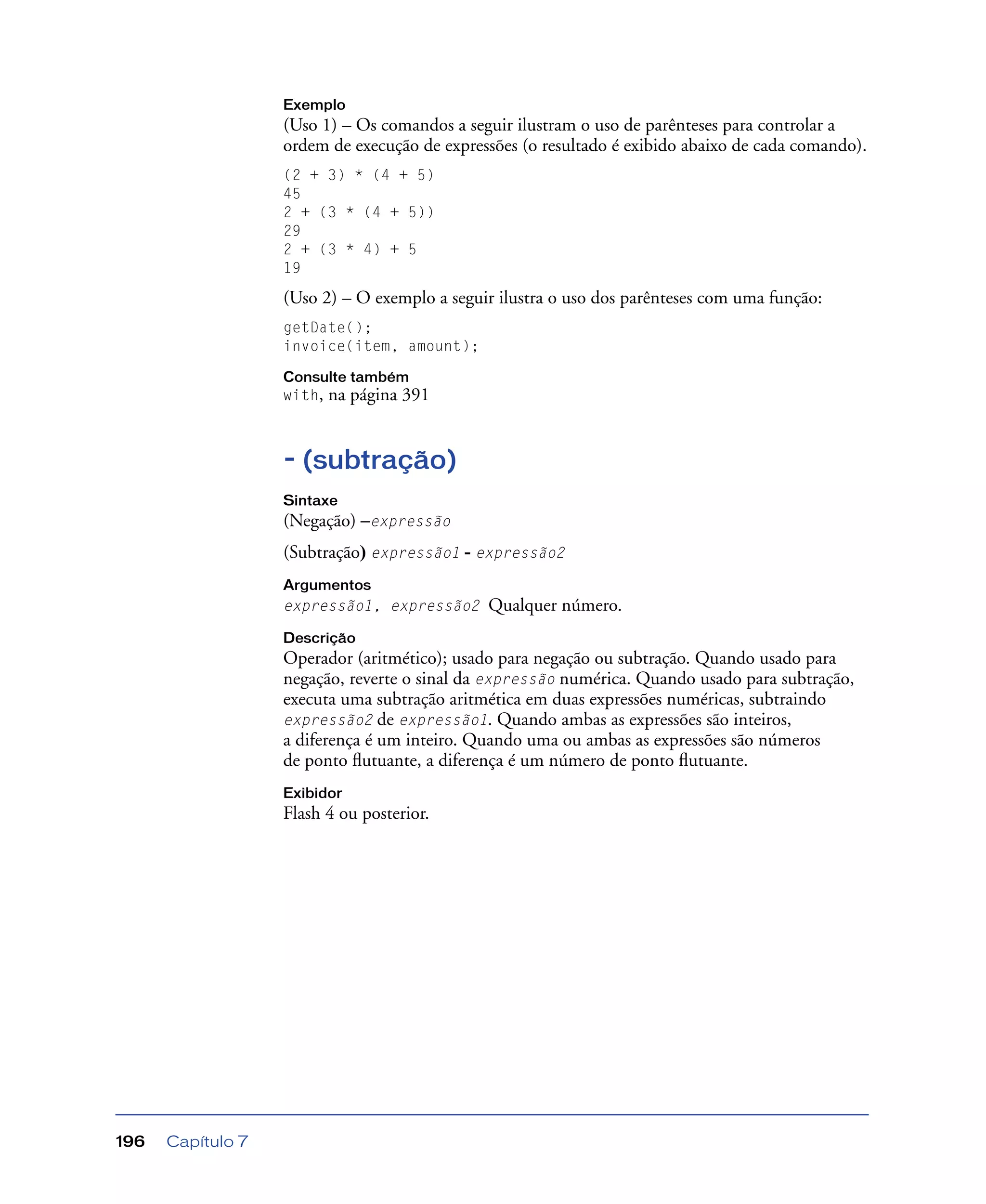 Capítulo 7196
Exemplo
(Uso 1) – Os comandos a seguir ilustram o uso de parênteses para controlar a
ordem de execução de expressões (o resultado é exibido abaixo de cada comando).
(2 + 3) * (4 + 5)
45
2 + (3 * (4 + 5))
29
2 + (3 * 4) + 5
19
(Uso 2) – O exemplo a seguir ilustra o uso dos parênteses com uma função:
getDate();
invoice(item, amount);
Consulte também
with, na página 391
- (subtração)
Sintaxe
(Negação) –expressão
(Subtração) expressão1 - expressão2
Argumentos
expressão1, expressão2 Qualquer número.
Descrição
Operador (aritmético); usado para negação ou subtração. Quando usado para
negação, reverte o sinal da expressão numérica. Quando usado para subtração,
executa uma subtração aritmética em duas expressões numéricas, subtraindo
expressão2 de expressão1. Quando ambas as expressões são inteiros,
a diferença é um inteiro. Quando uma ou ambas as expressões são números
de ponto ﬂutuante, a diferença é um número de ponto ﬂutuante.
Exibidor
Flash 4 ou posterior.
 