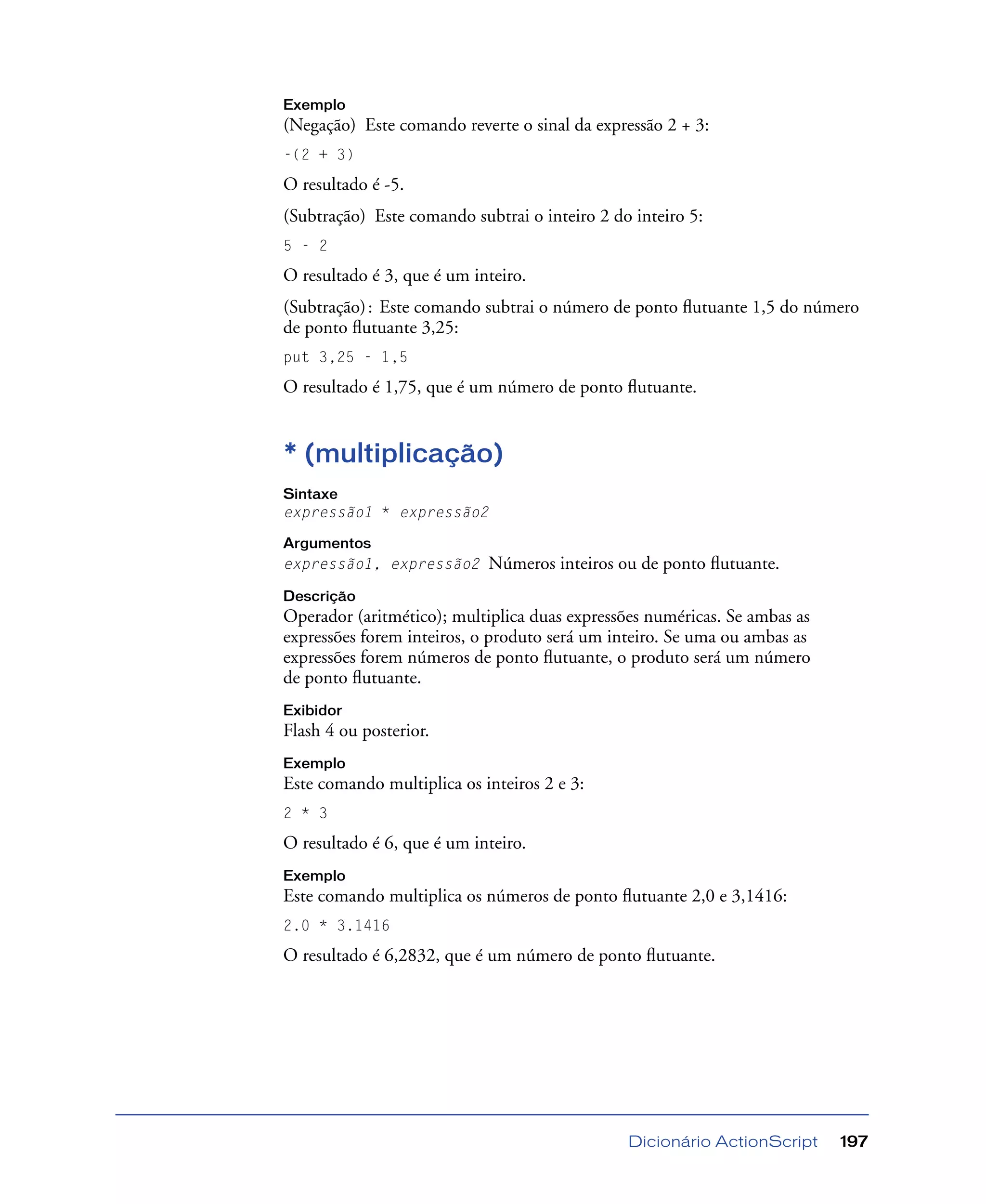 Dicionário ActionScript 197
Exemplo
(Negação) Este comando reverte o sinal da expressão 2 + 3:
-(2 + 3)
O resultado é -5.
(Subtração) Este comando subtrai o inteiro 2 do inteiro 5:
5 - 2
O resultado é 3, que é um inteiro.
(Subtração): Este comando subtrai o número de ponto ﬂutuante 1,5 do número
de ponto ﬂutuante 3,25:
put 3,25 - 1,5
O resultado é 1,75, que é um número de ponto ﬂutuante.
* (multiplicação)
Sintaxe
expressão1 * expressão2
Argumentos
expressão1, expressão2 Números inteiros ou de ponto ﬂutuante.
Descrição
Operador (aritmético); multiplica duas expressões numéricas. Se ambas as
expressões forem inteiros, o produto será um inteiro. Se uma ou ambas as
expressões forem números de ponto ﬂutuante, o produto será um número
de ponto ﬂutuante.
Exibidor
Flash 4 ou posterior.
Exemplo
Este comando multiplica os inteiros 2 e 3:
2 * 3
O resultado é 6, que é um inteiro.
Exemplo
Este comando multiplica os números de ponto ﬂutuante 2,0 e 3,1416:
2.0 * 3.1416
O resultado é 6,2832, que é um número de ponto ﬂutuante.
 