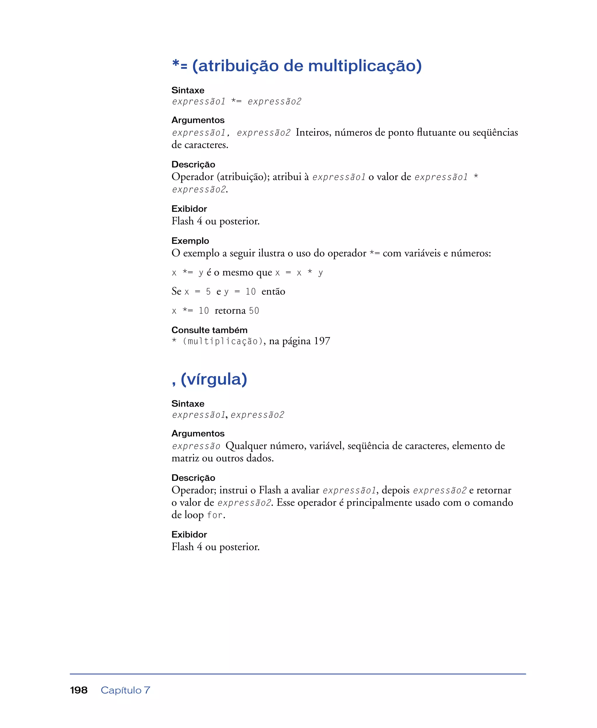 Capítulo 7198
*= (atribuição de multiplicação)
Sintaxe
expressão1 *= expressão2
Argumentos
expressão1, expressão2 Inteiros, números de ponto ﬂutuante ou seqüências
de caracteres.
Descrição
Operador (atribuição); atribui à expressão1 o valor de expressão1 *
expressão2.
Exibidor
Flash 4 ou posterior.
Exemplo
O exemplo a seguir ilustra o uso do operador *= com variáveis e números:
x *= y é o mesmo que x = x * y
Se x = 5 e y = 10 então
x *= 10 retorna 50
Consulte também
* (multiplicação), na página 197
, (vírgula)
Sintaxe
expressão1, expressão2
Argumentos
expressão Qualquer número, variável, seqüência de caracteres, elemento de
matriz ou outros dados.
Descrição
Operador; instrui o Flash a avaliar expressão1, depois expressão2 e retornar
o valor de expressão2. Esse operador é principalmente usado com o comando
de loop for.
Exibidor
Flash 4 ou posterior.
 