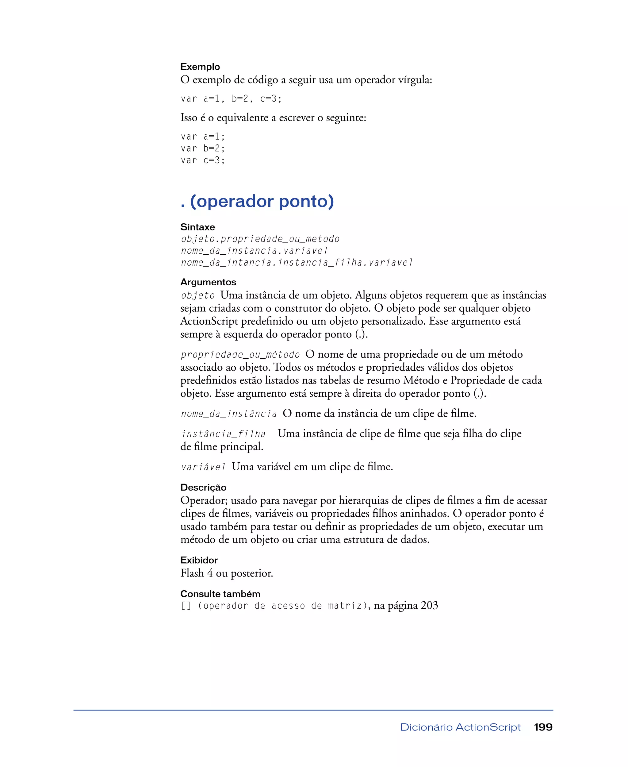 Dicionário ActionScript 199
Exemplo
O exemplo de código a seguir usa um operador vírgula:
var a=1, b=2, c=3;
Isso é o equivalente a escrever o seguinte:
var a=1;
var b=2;
var c=3;
. (operador ponto)
Sintaxe
objeto.propriedade_ou_metodo
nome_da_instancia.variavel
nome_da_intancia.instancia_filha.variavel
Argumentos
objeto Uma instância de um objeto. Alguns objetos requerem que as instâncias
sejam criadas com o construtor do objeto. O objeto pode ser qualquer objeto
ActionScript predeﬁnido ou um objeto personalizado. Esse argumento está
sempre à esquerda do operador ponto (.).
propriedade_ou_método O nome de uma propriedade ou de um método
associado ao objeto. Todos os métodos e propriedades válidos dos objetos
predeﬁnidos estão listados nas tabelas de resumo Método e Propriedade de cada
objeto. Esse argumento está sempre à direita do operador ponto (.).
nome_da_instância O nome da instância de um clipe de ﬁlme.
instância_filha Uma instância de clipe de ﬁlme que seja ﬁlha do clipe
de ﬁlme principal.
variável Uma variável em um clipe de ﬁlme.
Descrição
Operador; usado para navegar por hierarquias de clipes de ﬁlmes a ﬁm de acessar
clipes de ﬁlmes, variáveis ou propriedades ﬁlhos aninhados. O operador ponto é
usado também para testar ou deﬁnir as propriedades de um objeto, executar um
método de um objeto ou criar uma estrutura de dados.
Exibidor
Flash 4 ou posterior.
Consulte também
[] (operador de acesso de matriz), na página 203
 