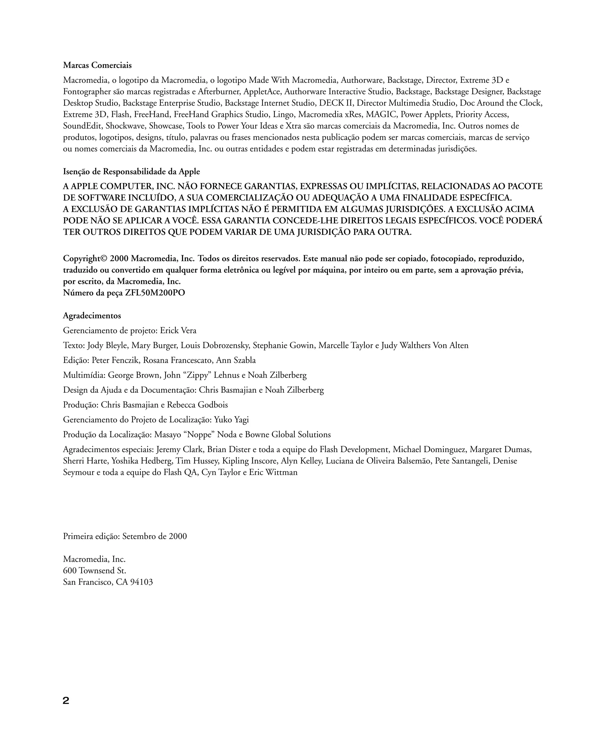 2
Marcas Comerciais
Macromedia, o logotipo da Macromedia, o logotipo Made With Macromedia, Authorware, Backstage, Director, Extreme 3D e
Fontographer são marcas registradas e Afterburner, AppletAce, Authorware Interactive Studio, Backstage, Backstage Designer, Backstage
Desktop Studio, Backstage Enterprise Studio, Backstage Internet Studio, DECK II, Director Multimedia Studio, Doc Around the Clock,
Extreme 3D, Flash, FreeHand, FreeHand Graphics Studio, Lingo, Macromedia xRes, MAGIC, Power Applets, Priority Access,
SoundEdit, Shockwave, Showcase, Tools to Power Your Ideas e Xtra são marcas comerciais da Macromedia, Inc. Outros nomes de
produtos, logotipos, designs, título, palavras ou frases mencionados nesta publicação podem ser marcas comerciais, marcas de serviço
ou nomes comerciais da Macromedia, Inc. ou outras entidades e podem estar registradas em determinadas jurisdições.
Isenção de Responsabilidade da Apple
A APPLE COMPUTER, INC. NÃO FORNECE GARANTIAS, EXPRESSAS OU IMPLÍCITAS, RELACIONADAS AO PACOTE
DE SOFTWARE INCLUÍDO, A SUA COMERCIALIZAÇÃO OU ADEQUAÇÃO A UMA FINALIDADE ESPECÍFICA.
A EXCLUSÃO DE GARANTIAS IMPLÍCITAS NÃO É PERMITIDA EM ALGUMAS JURISDIÇÕES. A EXCLUSÃO ACIMA
PODE NÃO SE APLICAR A VOCÊ. ESSA GARANTIA CONCEDE-LHE DIREITOS LEGAIS ESPECÍFICOS. VOCÊ PODERÁ
TER OUTROS DIREITOS QUE PODEM VARIAR DE UMA JURISDIÇÃO PARA OUTRA.
Copyright© 2000 Macromedia, Inc. Todos os direitos reservados. Este manual não pode ser copiado, fotocopiado, reproduzido,
traduzido ou convertido em qualquer forma eletrônica ou legível por máquina, por inteiro ou em parte, sem a aprovação prévia,
por escrito, da Macromedia, Inc.
Número da peça ZFL50M200PO
Agradecimentos
Gerenciamento de projeto: Erick Vera
Texto: Jody Bleyle, Mary Burger, Louis Dobrozensky, Stephanie Gowin, Marcelle Taylor e Judy Walthers Von Alten
Edição: Peter Fenczik, Rosana Francescato, Ann Szabla
Multimídia: George Brown, John “Zippy” Lehnus e Noah Zilberberg
Design da Ajuda e da Documentação: Chris Basmajian e Noah Zilberberg
Produção: Chris Basmajian e Rebecca Godbois
Gerenciamento do Projeto de Localização: Yuko Yagi
Produção da Localização: Masayo “Noppe” Noda e Bowne Global Solutions
Agradecimentos especiais: Jeremy Clark, Brian Dister e toda a equipe do Flash Development, Michael Dominguez, Margaret Dumas,
Sherri Harte, Yoshika Hedberg, Tim Hussey, Kipling Inscore, Alyn Kelley, Luciana de Oliveira Balsemão, Pete Santangeli, Denise
Seymour e toda a equipe do Flash QA, Cyn Taylor e Eric Wittman
Primeira edição: Setembro de 2000
Macromedia, Inc.
600 Townsend St.
San Francisco, CA 94103
 