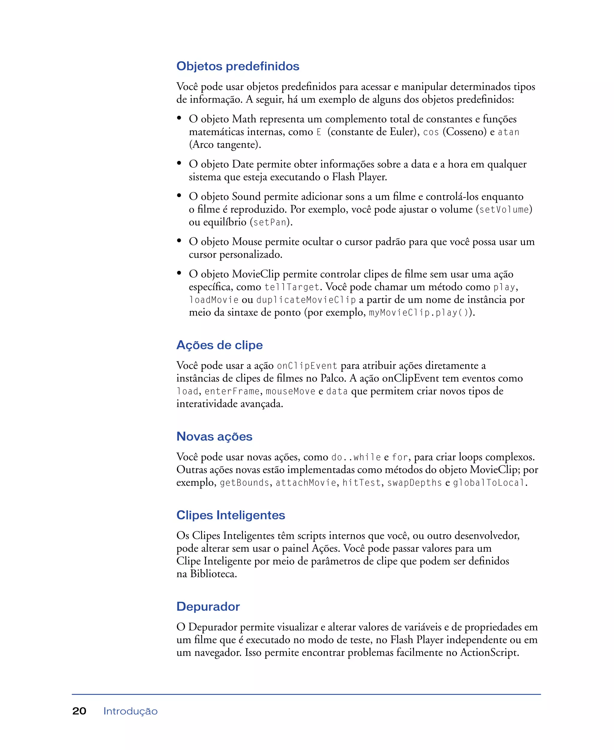 Introdução20
Objetos predefinidos
Você pode usar objetos predeﬁnidos para acessar e manipular determinados tipos
de informação. A seguir, há um exemplo de alguns dos objetos predeﬁnidos:
• O objeto Math representa um complemento total de constantes e funções
matemáticas internas, como E (constante de Euler), cos (Cosseno) e atan
(Arco tangente).
• O objeto Date permite obter informações sobre a data e a hora em qualquer
sistema que esteja executando o Flash Player.
• O objeto Sound permite adicionar sons a um ﬁlme e controlá-los enquanto
o ﬁlme é reproduzido. Por exemplo, você pode ajustar o volume (setVolume)
ou equilíbrio (setPan).
• O objeto Mouse permite ocultar o cursor padrão para que você possa usar um
cursor personalizado.
• O objeto MovieClip permite controlar clipes de ﬁlme sem usar uma ação
especíﬁca, como tellTarget. Você pode chamar um método como play,
loadMovie ou duplicateMovieClip a partir de um nome de instância por
meio da sintaxe de ponto (por exemplo, myMovieClip.play()).
Ações de clipe
Você pode usar a ação onClipEvent para atribuir ações diretamente a
instâncias de clipes de ﬁlmes no Palco. A ação onClipEvent tem eventos como
load, enterFrame, mouseMove e data que permitem criar novos tipos de
interatividade avançada.
Novas ações
Você pode usar novas ações, como do..while e for, para criar loops complexos.
Outras ações novas estão implementadas como métodos do objeto MovieClip; por
exemplo, getBounds, attachMovie, hitTest, swapDepths e globalToLocal.
Clipes Inteligentes
Os Clipes Inteligentes têm scripts internos que você, ou outro desenvolvedor,
pode alterar sem usar o painel Ações. Você pode passar valores para um
Clipe Inteligente por meio de parâmetros de clipe que podem ser deﬁnidos
na Biblioteca.
Depurador
O Depurador permite visualizar e alterar valores de variáveis e de propriedades em
um ﬁlme que é executado no modo de teste, no Flash Player independente ou em
um navegador. Isso permite encontrar problemas facilmente no ActionScript.
 