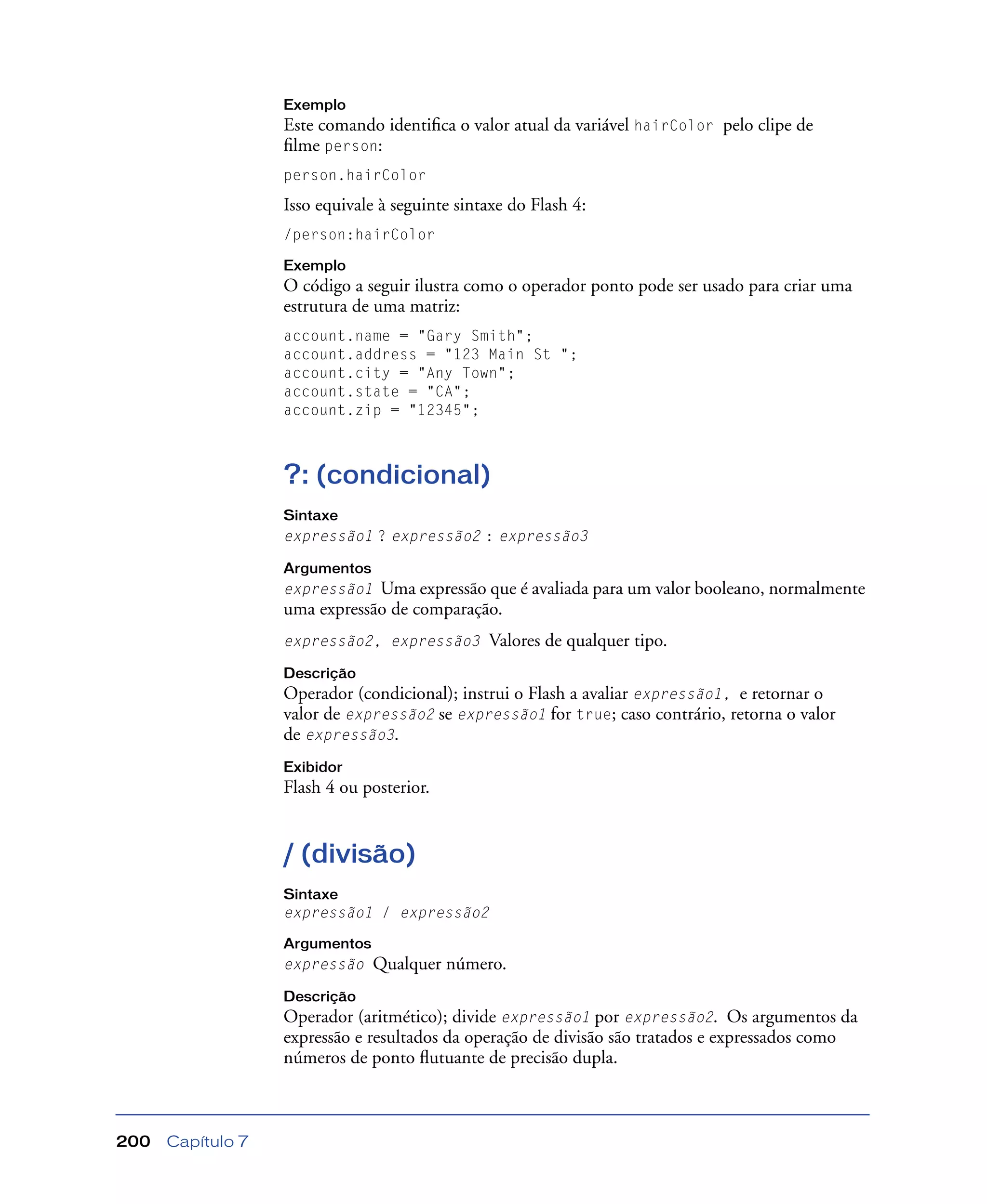 Capítulo 7200
Exemplo
Este comando identiﬁca o valor atual da variável hairColor pelo clipe de
ﬁlme person:
person.hairColor
Isso equivale à seguinte sintaxe do Flash 4:
/person:hairColor
Exemplo
O código a seguir ilustra como o operador ponto pode ser usado para criar uma
estrutura de uma matriz:
account.name = "Gary Smith";
account.address = "123 Main St ";
account.city = "Any Town";
account.state = "CA";
account.zip = "12345";
?: (condicional)
Sintaxe
expressão1 ? expressão2 : expressão3
Argumentos
expressão1 Uma expressão que é avaliada para um valor booleano, normalmente
uma expressão de comparação.
expressão2, expressão3 Valores de qualquer tipo.
Descrição
Operador (condicional); instrui o Flash a avaliar expressão1, e retornar o
valor de expressão2 se expressão1 for true; caso contrário, retorna o valor
de expressão3.
Exibidor
Flash 4 ou posterior.
/ (divisão)
Sintaxe
expressão1 / expressão2
Argumentos
expressão Qualquer número.
Descrição
Operador (aritmético); divide expressão1 por expressão2. Os argumentos da
expressão e resultados da operação de divisão são tratados e expressados como
números de ponto ﬂutuante de precisão dupla.
 