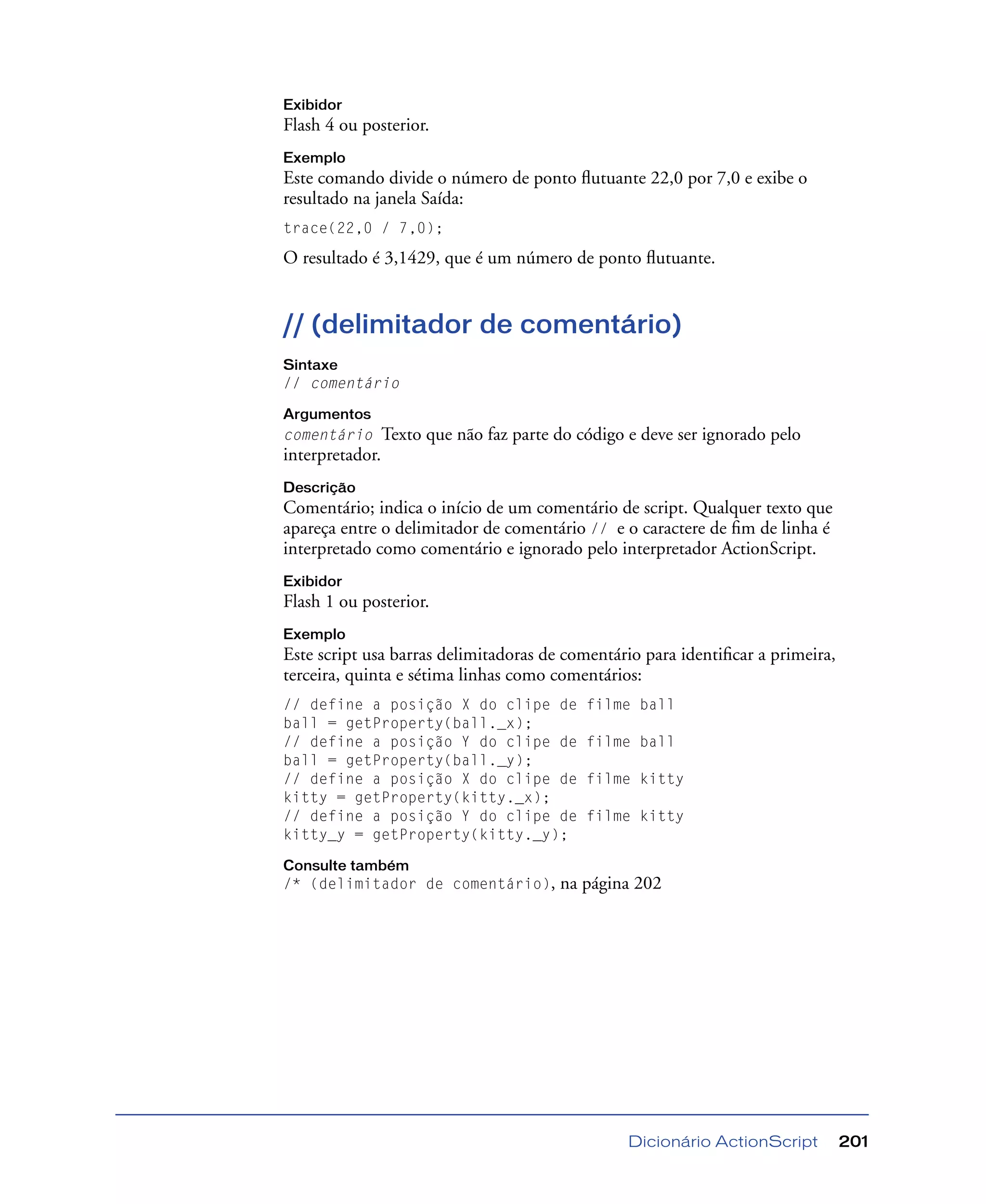 Dicionário ActionScript 201
Exibidor
Flash 4 ou posterior.
Exemplo
Este comando divide o número de ponto ﬂutuante 22,0 por 7,0 e exibe o
resultado na janela Saída:
trace(22,0 / 7,0);
O resultado é 3,1429, que é um número de ponto ﬂutuante.
// (delimitador de comentário)
Sintaxe
// comentário
Argumentos
comentário Texto que não faz parte do código e deve ser ignorado pelo
interpretador.
Descrição
Comentário; indica o início de um comentário de script. Qualquer texto que
apareça entre o delimitador de comentário // e o caractere de ﬁm de linha é
interpretado como comentário e ignorado pelo interpretador ActionScript.
Exibidor
Flash 1 ou posterior.
Exemplo
Este script usa barras delimitadoras de comentário para identiﬁcar a primeira,
terceira, quinta e sétima linhas como comentários:
// define a posição X do clipe de filme ball
ball = getProperty(ball._x);
// define a posição Y do clipe de filme ball
ball = getProperty(ball._y);
// define a posição X do clipe de filme kitty
kitty = getProperty(kitty._x);
// define a posição Y do clipe de filme kitty
kitty_y = getProperty(kitty._y);
Consulte também
/* (delimitador de comentário), na página 202
 