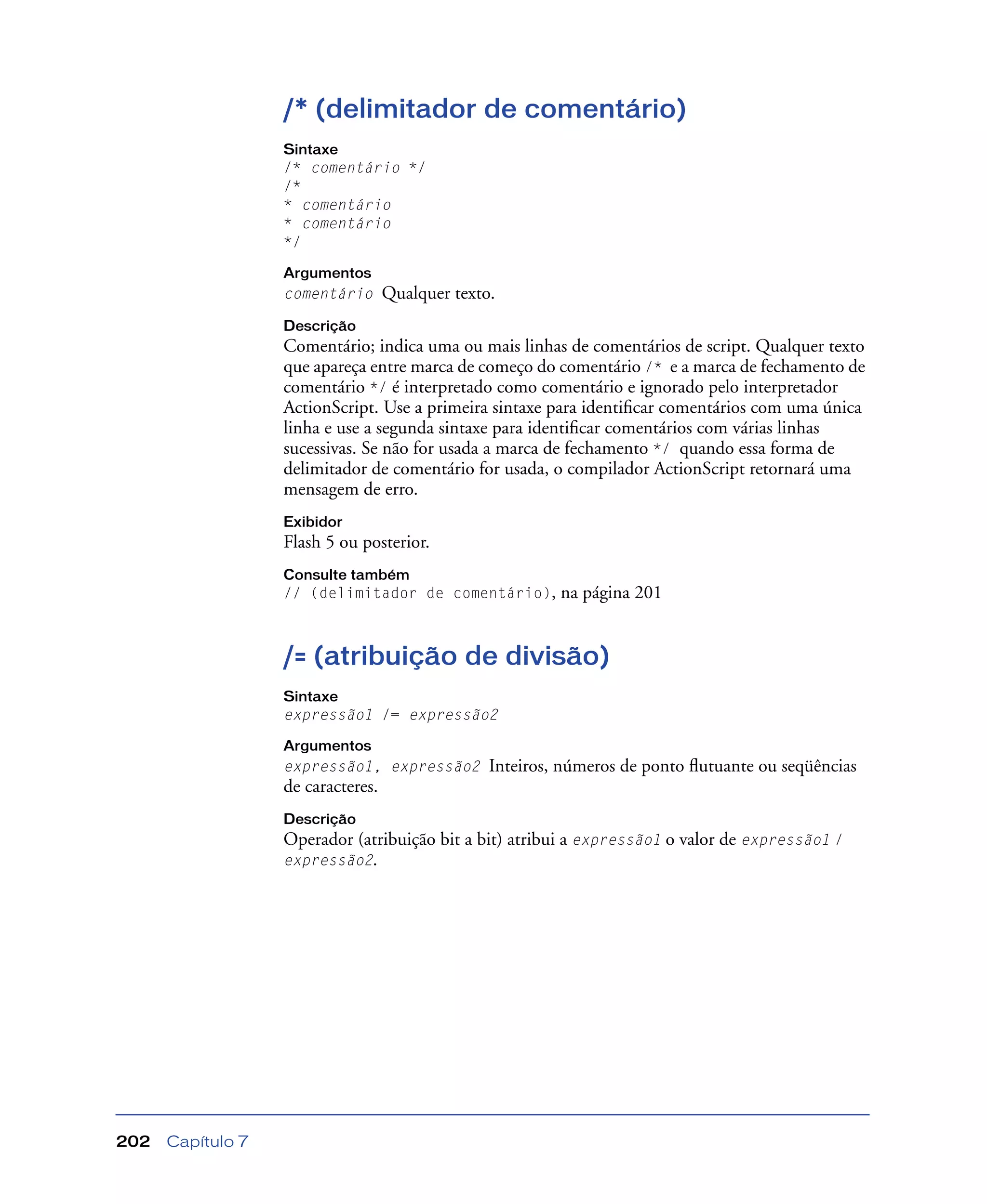 Capítulo 7202
/* (delimitador de comentário)
Sintaxe
/* comentário */
/*
* comentário
* comentário
*/
Argumentos
comentário Qualquer texto.
Descrição
Comentário; indica uma ou mais linhas de comentários de script. Qualquer texto
que apareça entre marca de começo do comentário /* e a marca de fechamento de
comentário */ é interpretado como comentário e ignorado pelo interpretador
ActionScript. Use a primeira sintaxe para identiﬁcar comentários com uma única
linha e use a segunda sintaxe para identiﬁcar comentários com várias linhas
sucessivas. Se não for usada a marca de fechamento */ quando essa forma de
delimitador de comentário for usada, o compilador ActionScript retornará uma
mensagem de erro.
Exibidor
Flash 5 ou posterior.
Consulte também
// (delimitador de comentário), na página 201
/= (atribuição de divisão)
Sintaxe
expressão1 /= expressão2
Argumentos
expressão1, expressão2 Inteiros, números de ponto ﬂutuante ou seqüências
de caracteres.
Descrição
Operador (atribuição bit a bit) atribui a expressão1 o valor de expressão1 /
expressão2.
 