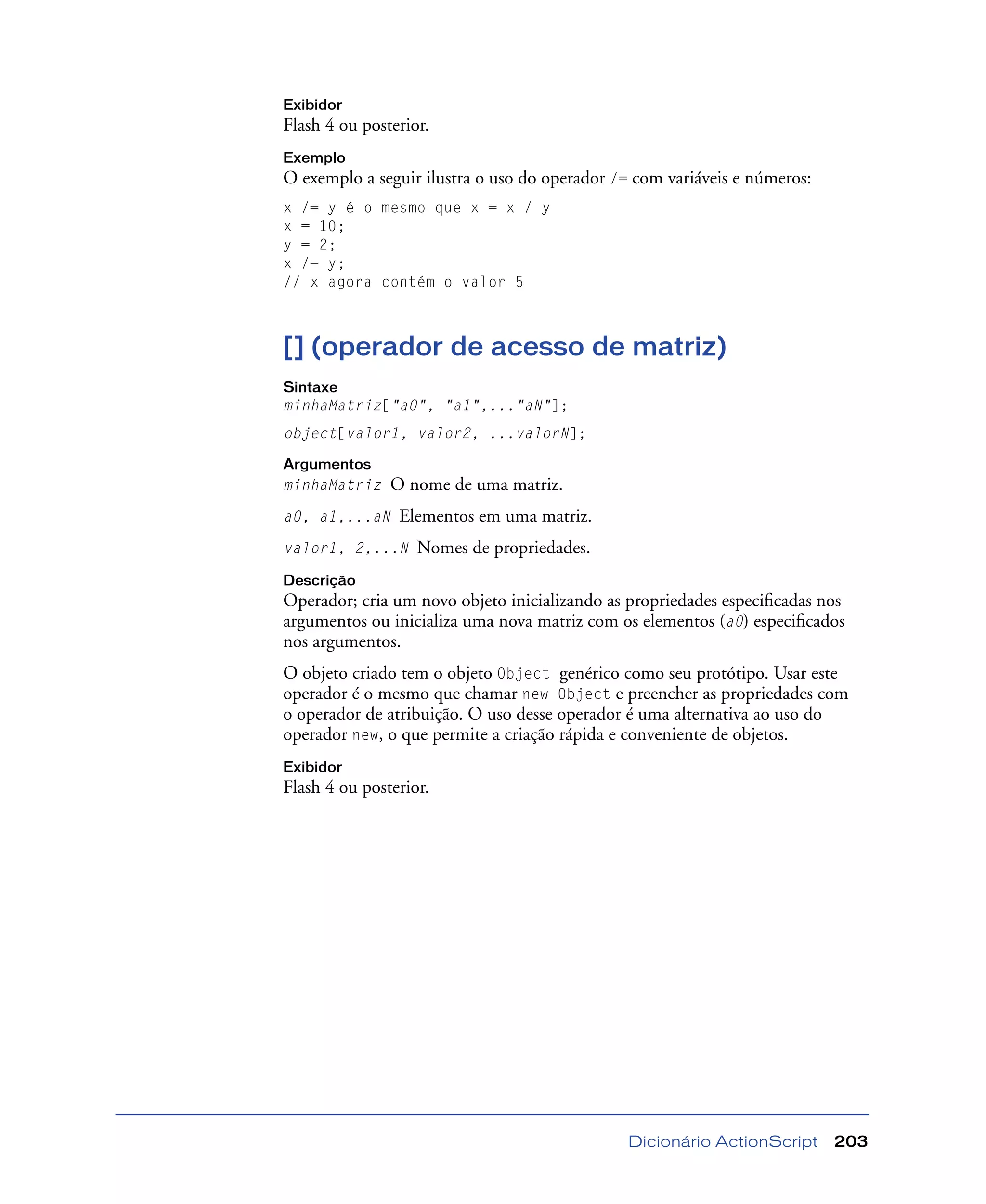 Dicionário ActionScript 203
Exibidor
Flash 4 ou posterior.
Exemplo
O exemplo a seguir ilustra o uso do operador /= com variáveis e números:
x /= y é o mesmo que x = x / y
x = 10;
y = 2;
x /= y;
// x agora contém o valor 5
[] (operador de acesso de matriz)
Sintaxe
minhaMatriz["a0", "a1",..."aN"];
object[valor1, valor2, ...valorN];
Argumentos
minhaMatriz O nome de uma matriz.
a0, a1,...aN Elementos em uma matriz.
valor1, 2,...N Nomes de propriedades.
Descrição
Operador; cria um novo objeto inicializando as propriedades especiﬁcadas nos
argumentos ou inicializa uma nova matriz com os elementos (a0) especiﬁcados
nos argumentos.
O objeto criado tem o objeto Object genérico como seu protótipo. Usar este
operador é o mesmo que chamar new Object e preencher as propriedades com
o operador de atribuição. O uso desse operador é uma alternativa ao uso do
operador new, o que permite a criação rápida e conveniente de objetos.
Exibidor
Flash 4 ou posterior.
 