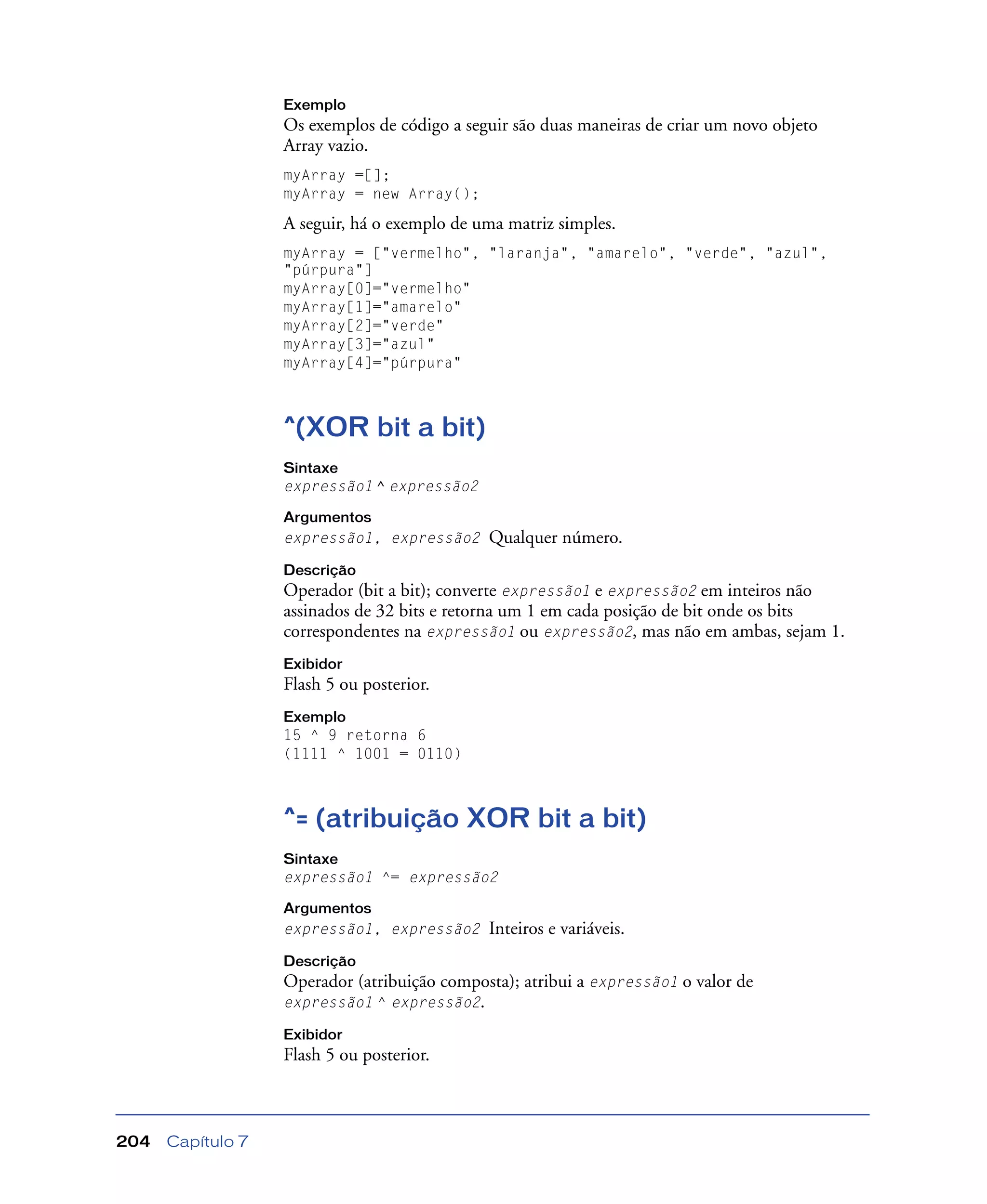 Capítulo 7204
Exemplo
Os exemplos de código a seguir são duas maneiras de criar um novo objeto
Array vazio.
myArray =[];
myArray = new Array();
A seguir, há o exemplo de uma matriz simples.
myArray = ["vermelho", "laranja", "amarelo", "verde", "azul",
"púrpura"]
myArray[0]="vermelho"
myArray[1]="amarelo"
myArray[2]="verde"
myArray[3]="azul"
myArray[4]="púrpura"
^(XOR bit a bit)
Sintaxe
expressão1 ^ expressão2
Argumentos
expressão1, expressão2 Qualquer número.
Descrição
Operador (bit a bit); converte expressão1 e expressão2 em inteiros não
assinados de 32 bits e retorna um 1 em cada posição de bit onde os bits
correspondentes na expressão1 ou expressão2, mas não em ambas, sejam 1.
Exibidor
Flash 5 ou posterior.
Exemplo
15 ^ 9 retorna 6
(1111 ^ 1001 = 0110)
^= (atribuição XOR bit a bit)
Sintaxe
expressão1 ^= expressão2
Argumentos
expressão1, expressão2 Inteiros e variáveis.
Descrição
Operador (atribuição composta); atribui a expressão1 o valor de
expressão1 ^ expressão2.
Exibidor
Flash 5 ou posterior.
 