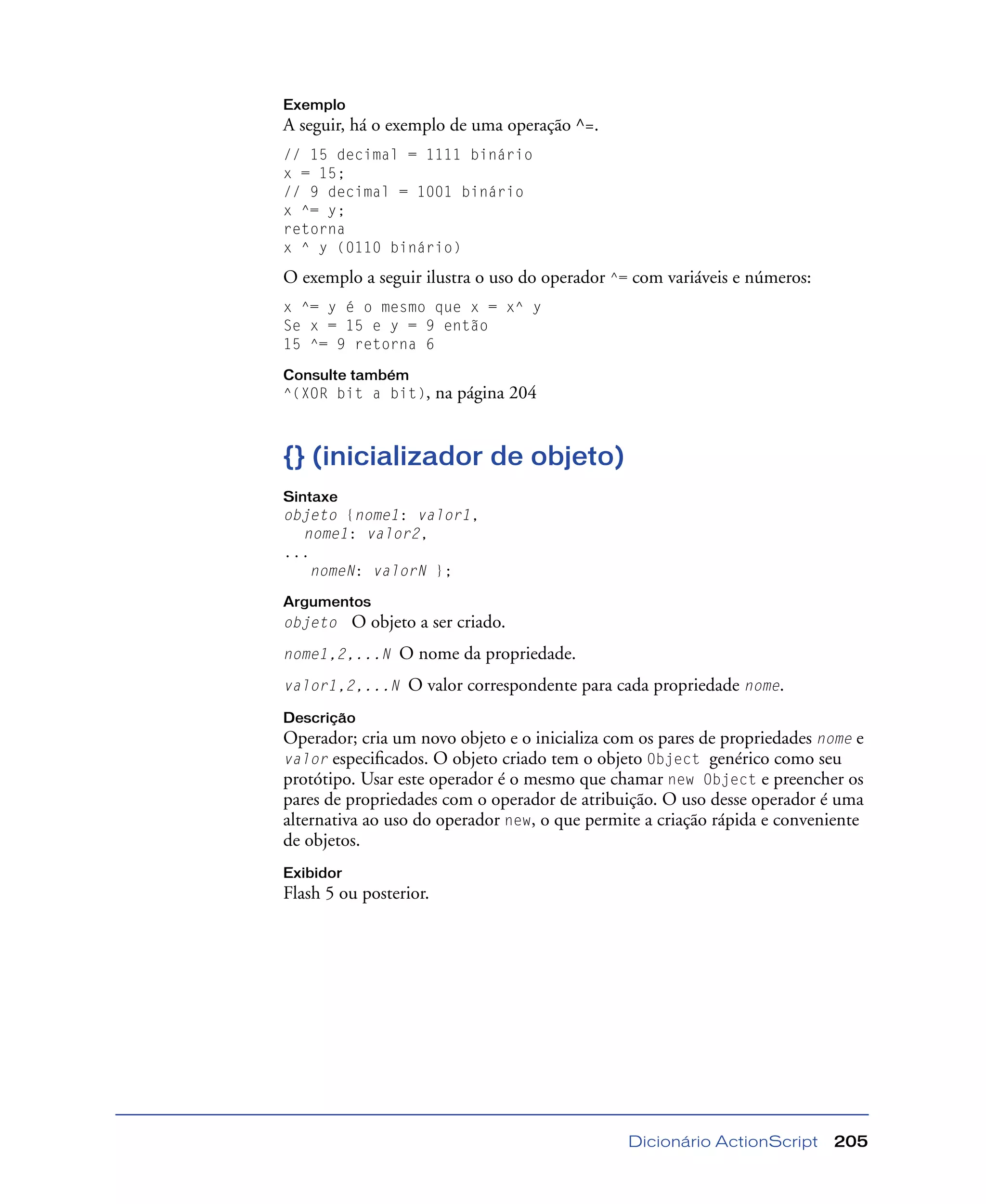 Dicionário ActionScript 205
Exemplo
A seguir, há o exemplo de uma operação ^=.
// 15 decimal = 1111 binário
x = 15;
// 9 decimal = 1001 binário
x ^= y;
retorna
x ^ y (0110 binário)
O exemplo a seguir ilustra o uso do operador ^= com variáveis e números:
x ^= y é o mesmo que x = x^ y
Se x = 15 e y = 9 então
15 ^= 9 retorna 6
Consulte também
^(XOR bit a bit), na página 204
{} (inicializador de objeto)
Sintaxe
objeto {nome1: valor1,
nome1: valor2,
...
nomeN: valorN };
Argumentos
objeto O objeto a ser criado.
nome1,2,...N O nome da propriedade.
valor1,2,...N O valor correspondente para cada propriedade nome.
Descrição
Operador; cria um novo objeto e o inicializa com os pares de propriedades nome e
valor especiﬁcados. O objeto criado tem o objeto Object genérico como seu
protótipo. Usar este operador é o mesmo que chamar new Object e preencher os
pares de propriedades com o operador de atribuição. O uso desse operador é uma
alternativa ao uso do operador new, o que permite a criação rápida e conveniente
de objetos.
Exibidor
Flash 5 ou posterior.
 
