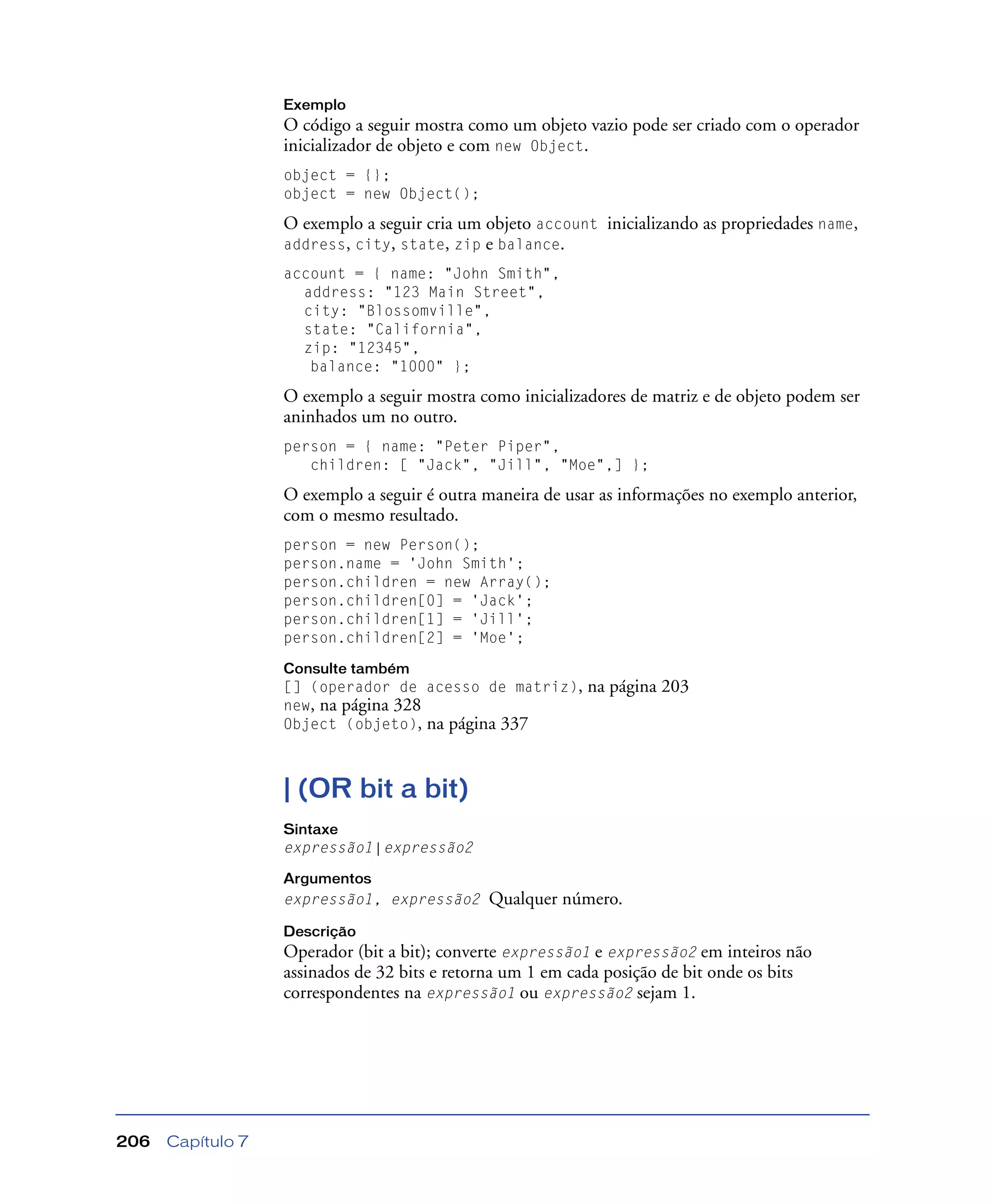 Capítulo 7206
Exemplo
O código a seguir mostra como um objeto vazio pode ser criado com o operador
inicializador de objeto e com new Object.
object = {};
object = new Object();
O exemplo a seguir cria um objeto account inicializando as propriedades name,
address, city, state, zip e balance.
account = { name: "John Smith",
address: "123 Main Street",
city: "Blossomville",
state: "California",
zip: "12345",
balance: "1000" };
O exemplo a seguir mostra como inicializadores de matriz e de objeto podem ser
aninhados um no outro.
person = { name: "Peter Piper",
children: [ "Jack", "Jill", "Moe",] };
O exemplo a seguir é outra maneira de usar as informações no exemplo anterior,
com o mesmo resultado.
person = new Person();
person.name = 'John Smith';
person.children = new Array();
person.children[0] = 'Jack';
person.children[1] = 'Jill';
person.children[2] = 'Moe';
Consulte também
[] (operador de acesso de matriz), na página 203
new, na página 328
Object (objeto), na página 337
| (OR bit a bit)
Sintaxe
expressão1 | expressão2
Argumentos
expressão1, expressão2 Qualquer número.
Descrição
Operador (bit a bit); converte expressão1 e expressão2 em inteiros não
assinados de 32 bits e retorna um 1 em cada posição de bit onde os bits
correspondentes na expressão1 ou expressão2 sejam 1.
 
