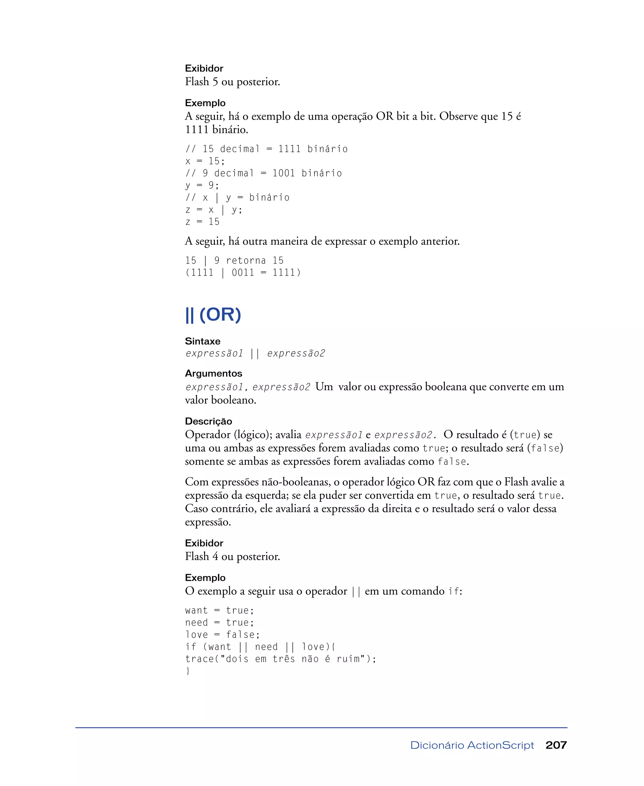 Dicionário ActionScript 207
Exibidor
Flash 5 ou posterior.
Exemplo
A seguir, há o exemplo de uma operação OR bit a bit. Observe que 15 é
1111 binário.
// 15 decimal = 1111 binário
x = 15;
// 9 decimal = 1001 binário
y = 9;
// x | y = binário
z = x | y;
z = 15
A seguir, há outra maneira de expressar o exemplo anterior.
15 | 9 retorna 15
(1111 | 0011 = 1111)
|| (OR)
Sintaxe
expressão1 || expressão2
Argumentos
expressão1, expressão2 Um valor ou expressão booleana que converte em um
valor booleano.
Descrição
Operador (lógico); avalia expressão1 e expressão2. O resultado é (true) se
uma ou ambas as expressões forem avaliadas como true; o resultado será (false)
somente se ambas as expressões forem avaliadas como false.
Com expressões não-booleanas, o operador lógico OR faz com que o Flash avalie a
expressão da esquerda; se ela puder ser convertida em true, o resultado será true.
Caso contrário, ele avaliará a expressão da direita e o resultado será o valor dessa
expressão.
Exibidor
Flash 4 ou posterior.
Exemplo
O exemplo a seguir usa o operador || em um comando if:
want = true;
need = true;
love = false;
if (want || need || love){
trace("dois em três não é ruim");
}
 