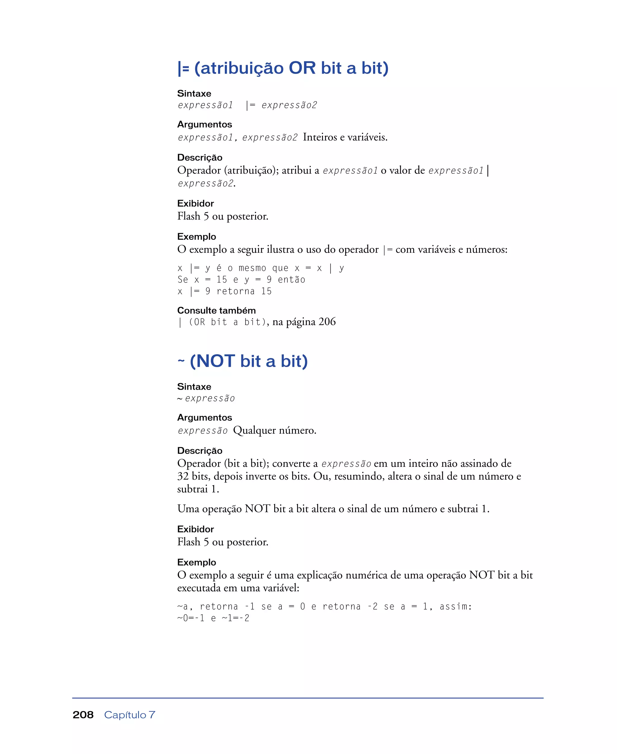 Capítulo 7208
|= (atribuição OR bit a bit)
Sintaxe
expressão1 |= expressão2
Argumentos
expressão1, expressão2 Inteiros e variáveis.
Descrição
Operador (atribuição); atribui a expressão1 o valor de expressão1 |
expressão2.
Exibidor
Flash 5 ou posterior.
Exemplo
O exemplo a seguir ilustra o uso do operador |= com variáveis e números:
x |= y é o mesmo que x = x | y
Se x = 15 e y = 9 então
x |= 9 retorna 15
Consulte também
| (OR bit a bit), na página 206
~ (NOT bit a bit)
Sintaxe
~ expressão
Argumentos
expressão Qualquer número.
Descrição
Operador (bit a bit); converte a expressão em um inteiro não assinado de
32 bits, depois inverte os bits. Ou, resumindo, altera o sinal de um número e
subtrai 1.
Uma operação NOT bit a bit altera o sinal de um número e subtrai 1.
Exibidor
Flash 5 ou posterior.
Exemplo
O exemplo a seguir é uma explicação numérica de uma operação NOT bit a bit
executada em uma variável:
~a, retorna -1 se a = 0 e retorna -2 se a = 1, assim:
~0=-1 e ~1=-2
 