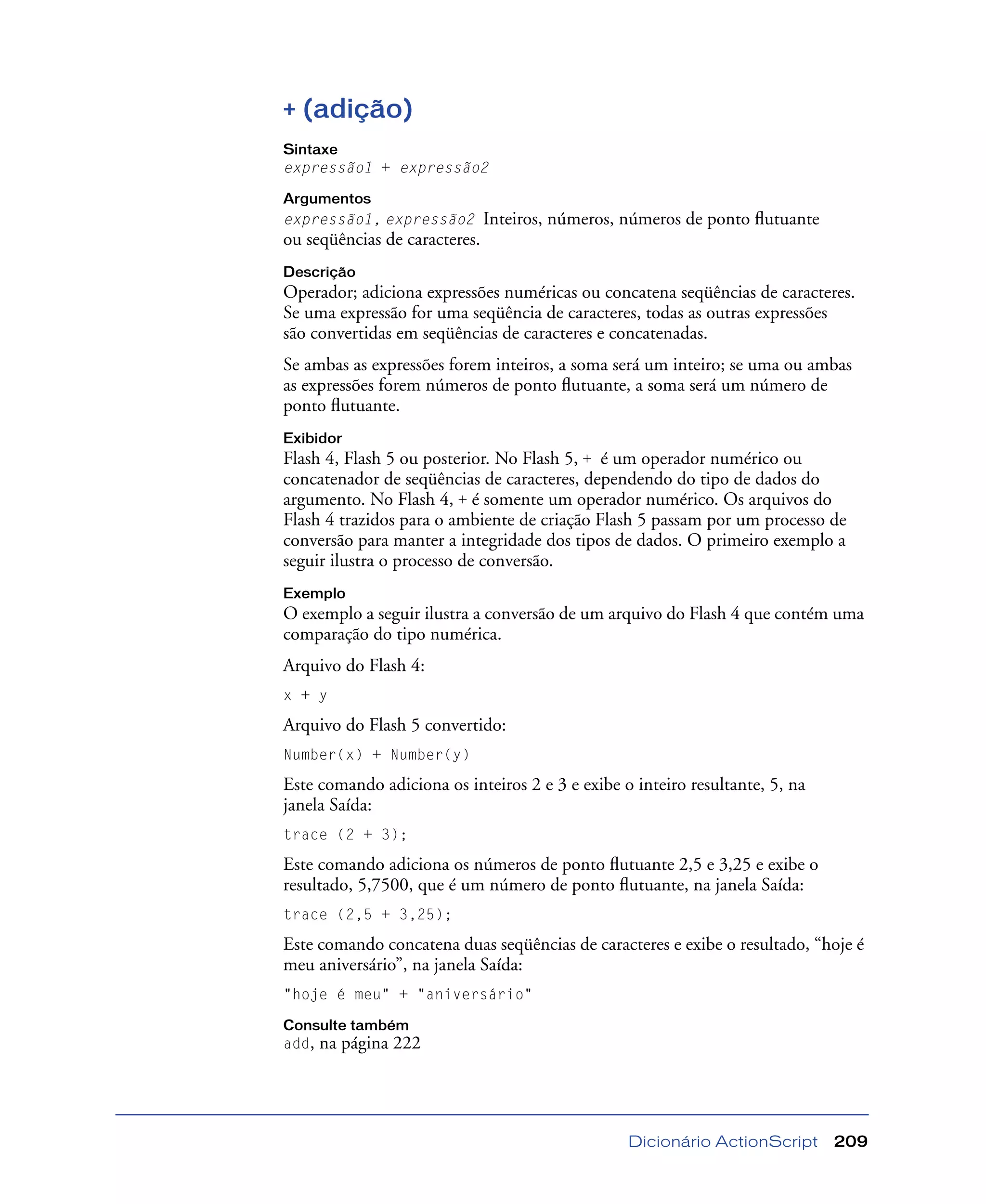 Dicionário ActionScript 209
+ (adição)
Sintaxe
expressão1 + expressão2
Argumentos
expressão1, expressão2 Inteiros, números, números de ponto ﬂutuante
ou seqüências de caracteres.
Descrição
Operador; adiciona expressões numéricas ou concatena seqüências de caracteres.
Se uma expressão for uma seqüência de caracteres, todas as outras expressões
são convertidas em seqüências de caracteres e concatenadas.
Se ambas as expressões forem inteiros, a soma será um inteiro; se uma ou ambas
as expressões forem números de ponto ﬂutuante, a soma será um número de
ponto ﬂutuante.
Exibidor
Flash 4, Flash 5 ou posterior. No Flash 5, + é um operador numérico ou
concatenador de seqüências de caracteres, dependendo do tipo de dados do
argumento. No Flash 4, + é somente um operador numérico. Os arquivos do
Flash 4 trazidos para o ambiente de criação Flash 5 passam por um processo de
conversão para manter a integridade dos tipos de dados. O primeiro exemplo a
seguir ilustra o processo de conversão.
Exemplo
O exemplo a seguir ilustra a conversão de um arquivo do Flash 4 que contém uma
comparação do tipo numérica.
Arquivo do Flash 4:
x + y
Arquivo do Flash 5 convertido:
Number(x) + Number(y)
Este comando adiciona os inteiros 2 e 3 e exibe o inteiro resultante, 5, na
janela Saída:
trace (2 + 3);
Este comando adiciona os números de ponto ﬂutuante 2,5 e 3,25 e exibe o
resultado, 5,7500, que é um número de ponto ﬂutuante, na janela Saída:
trace (2,5 + 3,25);
Este comando concatena duas seqüências de caracteres e exibe o resultado, “hoje é
meu aniversário”, na janela Saída:
"hoje é meu" + "aniversário"
Consulte também
add, na página 222
 
