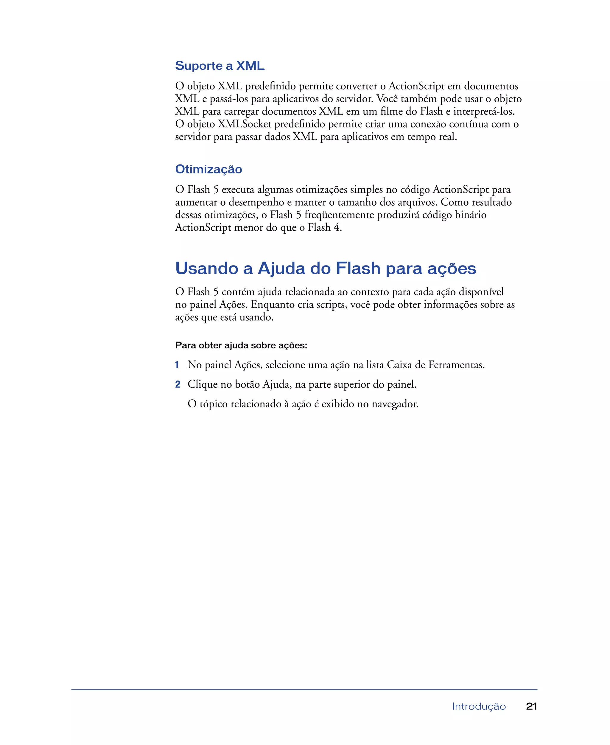 Introdução 21
Suporte a XML
O objeto XML predeﬁnido permite converter o ActionScript em documentos
XML e passá-los para aplicativos do servidor. Você também pode usar o objeto
XML para carregar documentos XML em um ﬁlme do Flash e interpretá-los.
O objeto XMLSocket predeﬁnido permite criar uma conexão contínua com o
servidor para passar dados XML para aplicativos em tempo real.
Otimização
O Flash 5 executa algumas otimizações simples no código ActionScript para
aumentar o desempenho e manter o tamanho dos arquivos. Como resultado
dessas otimizações, o Flash 5 freqüentemente produzirá código binário
ActionScript menor do que o Flash 4.
Usando a Ajuda do Flash para ações
O Flash 5 contém ajuda relacionada ao contexto para cada ação disponível
no painel Ações. Enquanto cria scripts, você pode obter informações sobre as
ações que está usando.
Para obter ajuda sobre ações:
1 No painel Ações, selecione uma ação na lista Caixa de Ferramentas.
2 Clique no botão Ajuda, na parte superior do painel.
O tópico relacionado à ação é exibido no navegador.
 