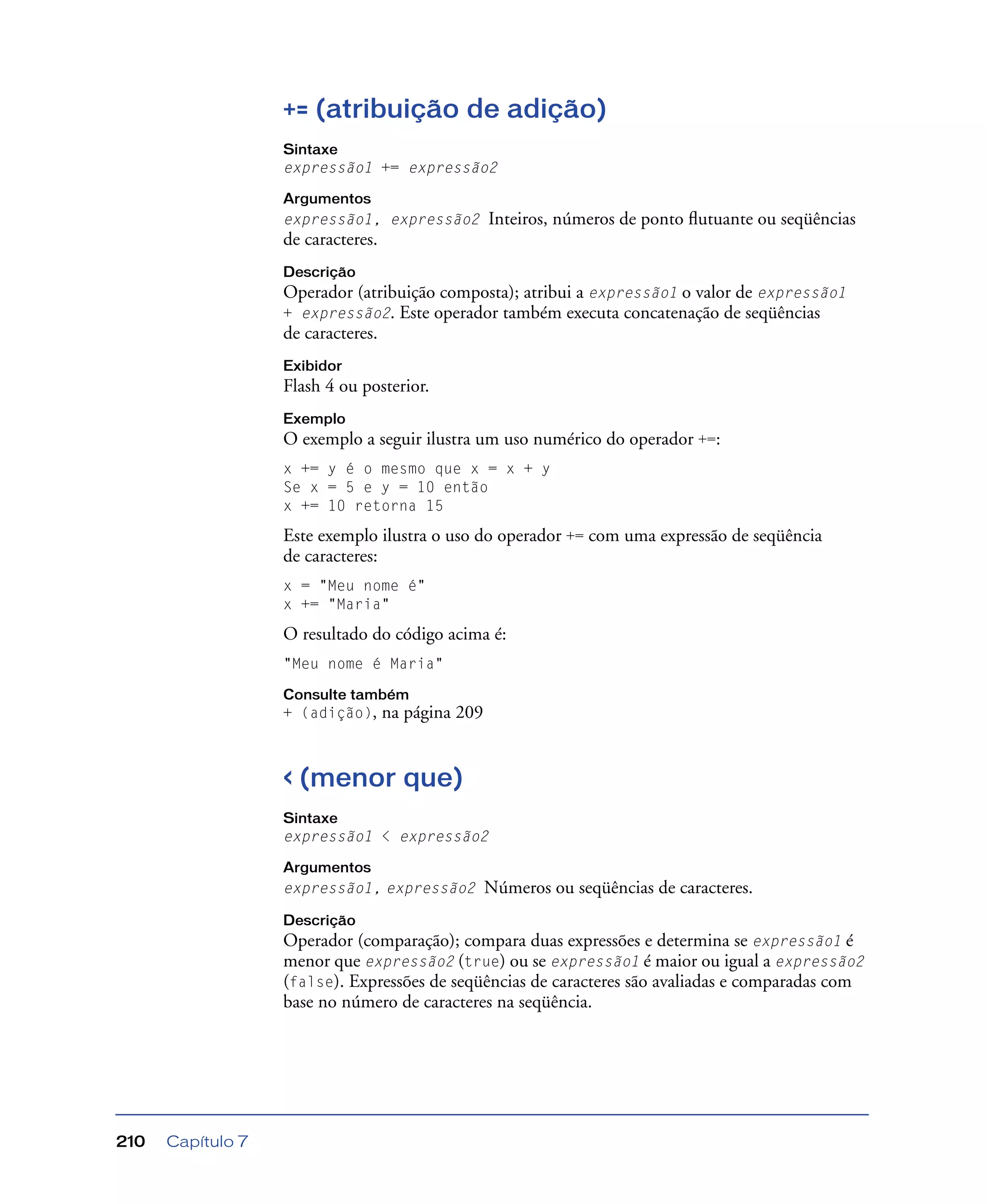 Capítulo 7210
+= (atribuição de adição)
Sintaxe
expressão1 += expressão2
Argumentos
expressão1, expressão2 Inteiros, números de ponto ﬂutuante ou seqüências
de caracteres.
Descrição
Operador (atribuição composta); atribui a expressão1 o valor de expressão1
+ expressão2. Este operador também executa concatenação de seqüências
de caracteres.
Exibidor
Flash 4 ou posterior.
Exemplo
O exemplo a seguir ilustra um uso numérico do operador +=:
x += y é o mesmo que x = x + y
Se x = 5 e y = 10 então
x += 10 retorna 15
Este exemplo ilustra o uso do operador += com uma expressão de seqüência
de caracteres:
x = "Meu nome é"
x += "Maria"
O resultado do código acima é:
"Meu nome é Maria"
Consulte também
+ (adição), na página 209
< (menor que)
Sintaxe
expressão1 < expressão2
Argumentos
expressão1, expressão2 Números ou seqüências de caracteres.
Descrição
Operador (comparação); compara duas expressões e determina se expressão1 é
menor que expressão2 (true) ou se expressão1 é maior ou igual a expressão2
(false). Expressões de seqüências de caracteres são avaliadas e comparadas com
base no número de caracteres na seqüência.
 