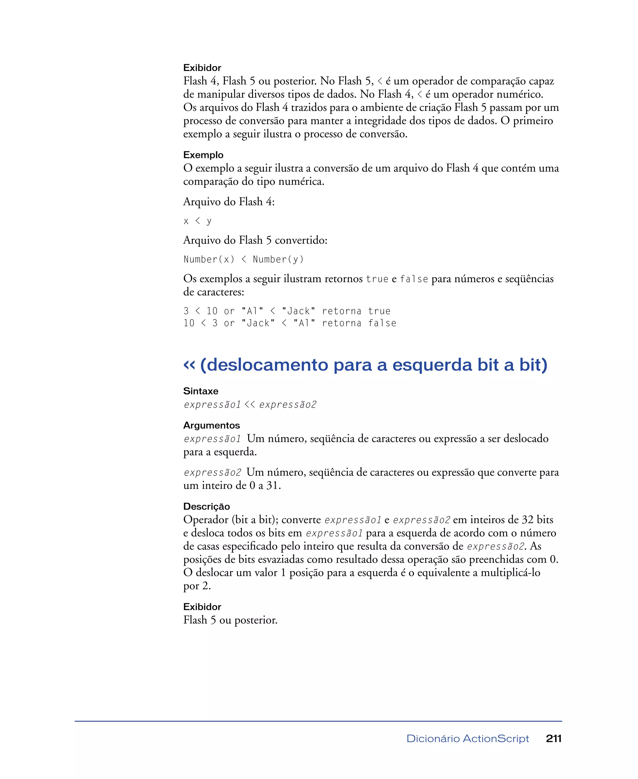 Dicionário ActionScript 211
Exibidor
Flash 4, Flash 5 ou posterior. No Flash 5, < é um operador de comparação capaz
de manipular diversos tipos de dados. No Flash 4, < é um operador numérico.
Os arquivos do Flash 4 trazidos para o ambiente de criação Flash 5 passam por um
processo de conversão para manter a integridade dos tipos de dados. O primeiro
exemplo a seguir ilustra o processo de conversão.
Exemplo
O exemplo a seguir ilustra a conversão de um arquivo do Flash 4 que contém uma
comparação do tipo numérica.
Arquivo do Flash 4:
x < y
Arquivo do Flash 5 convertido:
Number(x) < Number(y)
Os exemplos a seguir ilustram retornos true e false para números e seqüências
de caracteres:
3 < 10 or "Al" < "Jack" retorna true
10 < 3 or "Jack" < "Al" retorna false
<< (deslocamento para a esquerda bit a bit)
Sintaxe
expressão1 << expressão2
Argumentos
expressão1 Um número, seqüência de caracteres ou expressão a ser deslocado
para a esquerda.
expressão2 Um número, seqüência de caracteres ou expressão que converte para
um inteiro de 0 a 31.
Descrição
Operador (bit a bit); converte expressão1 e expressão2 em inteiros de 32 bits
e desloca todos os bits em expressão1 para a esquerda de acordo com o número
de casas especiﬁcado pelo inteiro que resulta da conversão de expressão2. As
posições de bits esvaziadas como resultado dessa operação são preenchidas com 0.
O deslocar um valor 1 posição para a esquerda é o equivalente a multiplicá-lo
por 2.
Exibidor
Flash 5 ou posterior.
 
