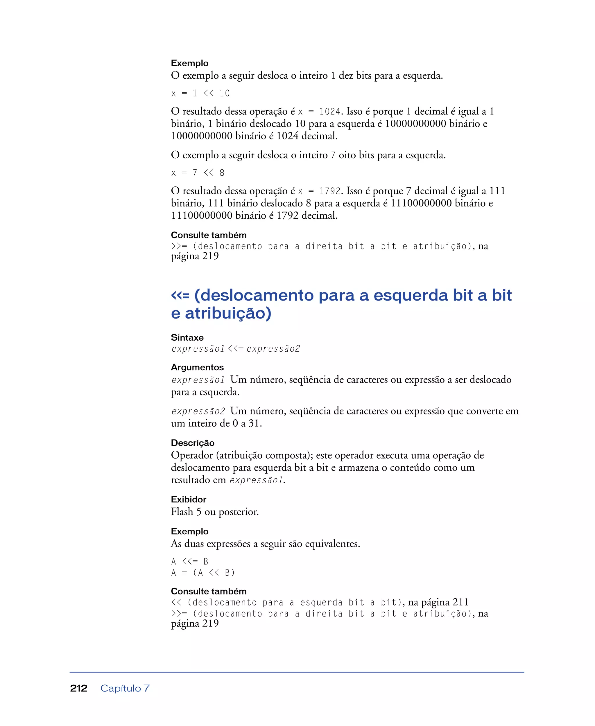 Capítulo 7212
Exemplo
O exemplo a seguir desloca o inteiro 1 dez bits para a esquerda.
x = 1 << 10
O resultado dessa operação é x = 1024. Isso é porque 1 decimal é igual a 1
binário, 1 binário deslocado 10 para a esquerda é 10000000000 binário e
10000000000 binário é 1024 decimal.
O exemplo a seguir desloca o inteiro 7 oito bits para a esquerda.
x = 7 << 8
O resultado dessa operação é x = 1792. Isso é porque 7 decimal é igual a 111
binário, 111 binário deslocado 8 para a esquerda é 11100000000 binário e
11100000000 binário é 1792 decimal.
Consulte também
>>= (deslocamento para a direita bit a bit e atribuição), na
página 219
<<= (deslocamento para a esquerda bit a bit
e atribuição)
Sintaxe
expressão1 <<= expressão2
Argumentos
expressão1 Um número, seqüência de caracteres ou expressão a ser deslocado
para a esquerda.
expressão2 Um número, seqüência de caracteres ou expressão que converte em
um inteiro de 0 a 31.
Descrição
Operador (atribuição composta); este operador executa uma operação de
deslocamento para esquerda bit a bit e armazena o conteúdo como um
resultado em expressão1.
Exibidor
Flash 5 ou posterior.
Exemplo
As duas expressões a seguir são equivalentes.
A <<= B
A = (A << B)
Consulte também
<< (deslocamento para a esquerda bit a bit), na página 211
>>= (deslocamento para a direita bit a bit e atribuição), na
página 219
 