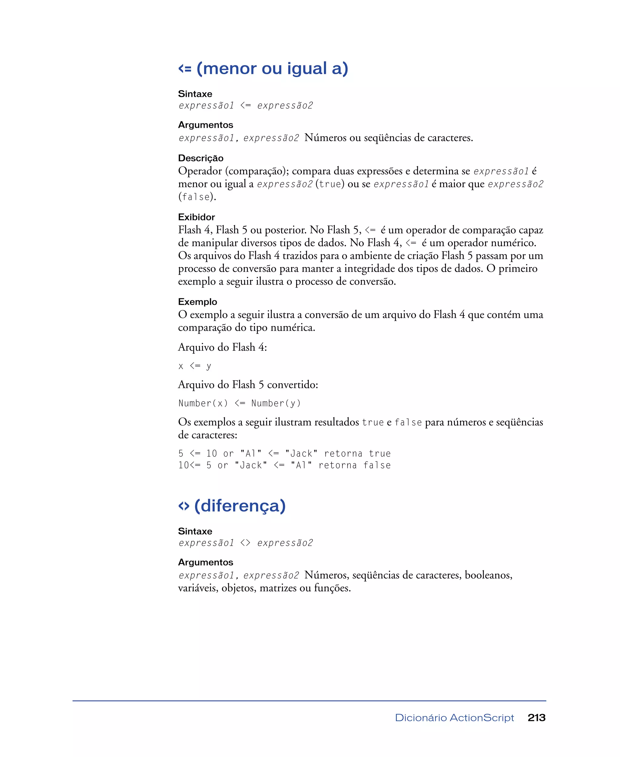 Dicionário ActionScript 213
<= (menor ou igual a)
Sintaxe
expressão1 <= expressão2
Argumentos
expressão1, expressão2 Números ou seqüências de caracteres.
Descrição
Operador (comparação); compara duas expressões e determina se expressão1 é
menor ou igual a expressão2 (true) ou se expressão1 é maior que expressão2
(false).
Exibidor
Flash 4, Flash 5 ou posterior. No Flash 5, <= é um operador de comparação capaz
de manipular diversos tipos de dados. No Flash 4, <= é um operador numérico.
Os arquivos do Flash 4 trazidos para o ambiente de criação Flash 5 passam por um
processo de conversão para manter a integridade dos tipos de dados. O primeiro
exemplo a seguir ilustra o processo de conversão.
Exemplo
O exemplo a seguir ilustra a conversão de um arquivo do Flash 4 que contém uma
comparação do tipo numérica.
Arquivo do Flash 4:
x <= y
Arquivo do Flash 5 convertido:
Number(x) <= Number(y)
Os exemplos a seguir ilustram resultados true e false para números e seqüências
de caracteres:
5 <= 10 or "Al" <= "Jack" retorna true
10<= 5 or "Jack" <= "Al" retorna false
<> (diferença)
Sintaxe
expressão1 <> expressão2
Argumentos
expressão1, expressão2 Números, seqüências de caracteres, booleanos,
variáveis, objetos, matrizes ou funções.
 