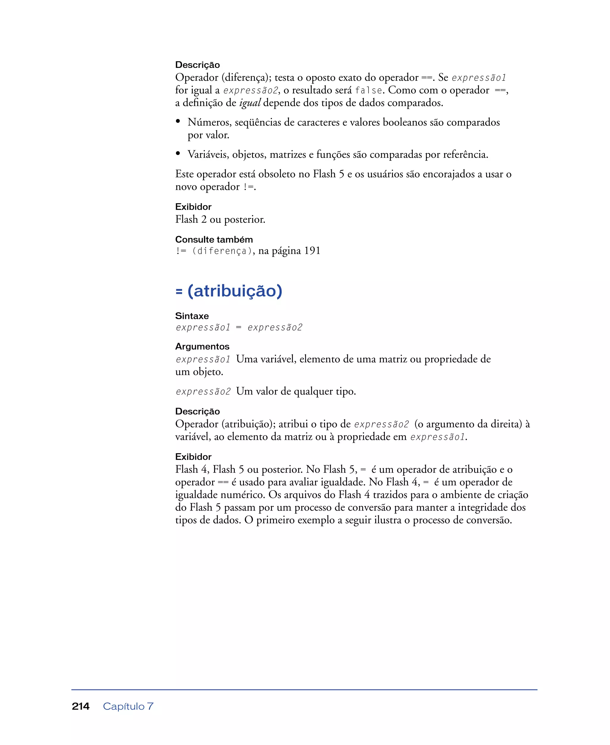 Capítulo 7214
Descrição
Operador (diferença); testa o oposto exato do operador ==. Se expressão1
for igual a expressão2, o resultado será false. Como com o operador ==,
a deﬁnição de igual depende dos tipos de dados comparados.
• Números, seqüências de caracteres e valores booleanos são comparados
por valor.
• Variáveis, objetos, matrizes e funções são comparadas por referência.
Este operador está obsoleto no Flash 5 e os usuários são encorajados a usar o
novo operador !=.
Exibidor
Flash 2 ou posterior.
Consulte também
!= (diferença), na página 191
= (atribuição)
Sintaxe
expressão1 = expressão2
Argumentos
expressão1 Uma variável, elemento de uma matriz ou propriedade de
um objeto.
expressão2 Um valor de qualquer tipo.
Descrição
Operador (atribuição); atribui o tipo de expressão2 (o argumento da direita) à
variável, ao elemento da matriz ou à propriedade em expressão1.
Exibidor
Flash 4, Flash 5 ou posterior. No Flash 5, = é um operador de atribuição e o
operador == é usado para avaliar igualdade. No Flash 4, = é um operador de
igualdade numérico. Os arquivos do Flash 4 trazidos para o ambiente de criação
do Flash 5 passam por um processo de conversão para manter a integridade dos
tipos de dados. O primeiro exemplo a seguir ilustra o processo de conversão.
 