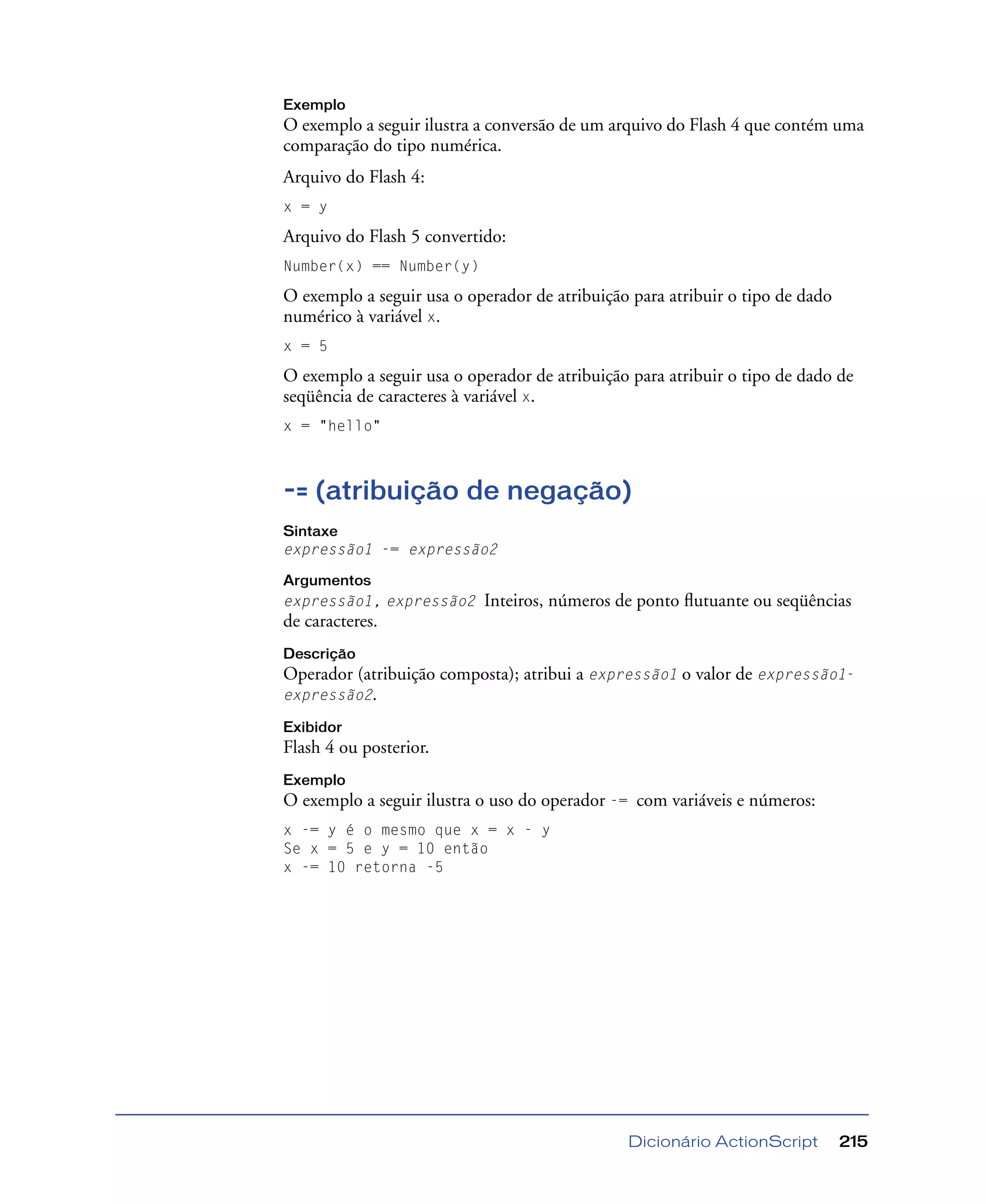 Dicionário ActionScript 215
Exemplo
O exemplo a seguir ilustra a conversão de um arquivo do Flash 4 que contém uma
comparação do tipo numérica.
Arquivo do Flash 4:
x = y
Arquivo do Flash 5 convertido:
Number(x) == Number(y)
O exemplo a seguir usa o operador de atribuição para atribuir o tipo de dado
numérico à variável x.
x = 5
O exemplo a seguir usa o operador de atribuição para atribuir o tipo de dado de
seqüência de caracteres à variável x.
x = "hello"
-= (atribuição de negação)
Sintaxe
expressão1 -= expressão2
Argumentos
expressão1, expressão2 Inteiros, números de ponto ﬂutuante ou seqüências
de caracteres.
Descrição
Operador (atribuição composta); atribui a expressão1 o valor de expressão1-
expressão2.
Exibidor
Flash 4 ou posterior.
Exemplo
O exemplo a seguir ilustra o uso do operador -= com variáveis e números:
x -= y é o mesmo que x = x - y
Se x = 5 e y = 10 então
x -= 10 retorna -5
 