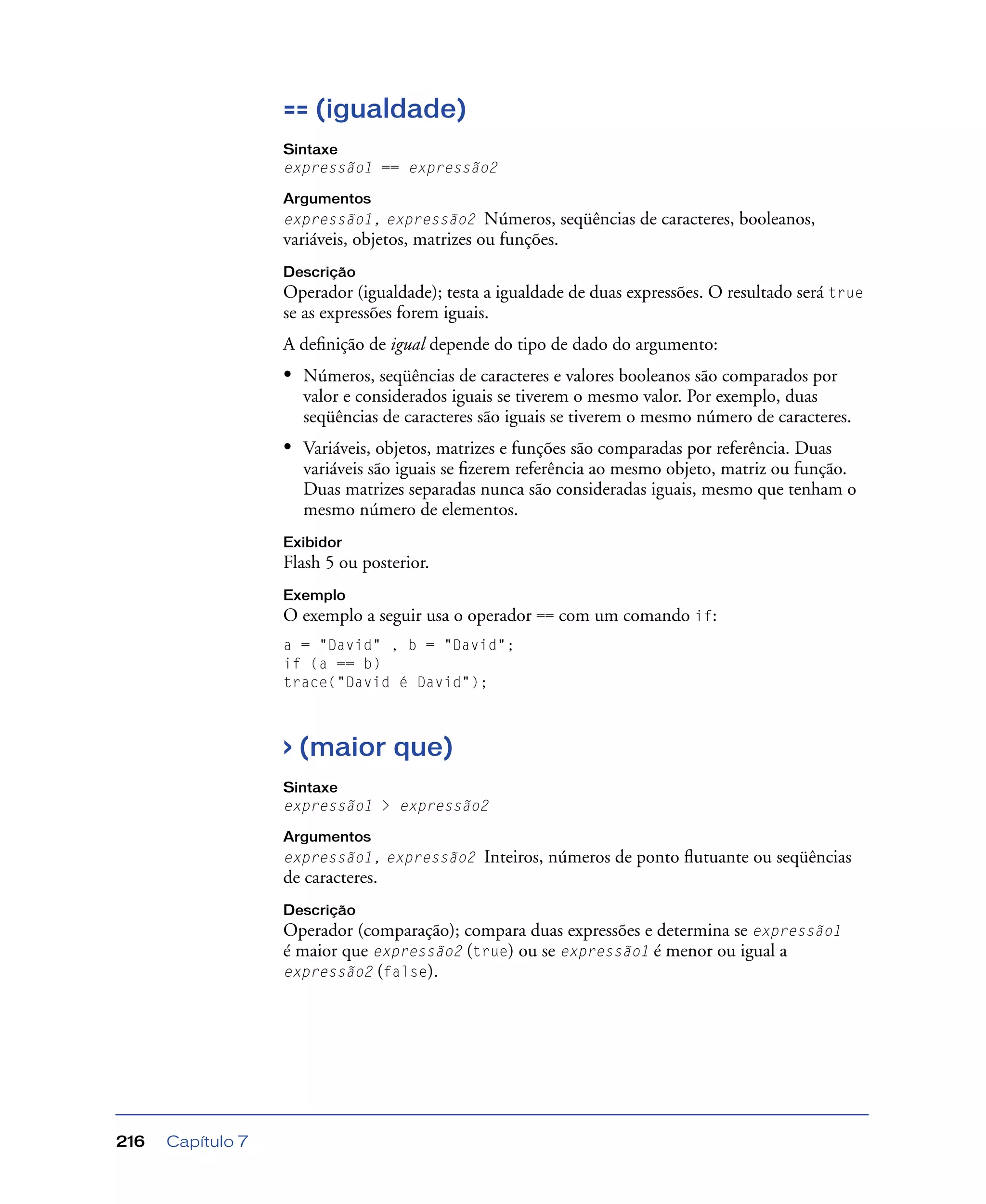 Capítulo 7216
== (igualdade)
Sintaxe
expressão1 == expressão2
Argumentos
expressão1, expressão2 Números, seqüências de caracteres, booleanos,
variáveis, objetos, matrizes ou funções.
Descrição
Operador (igualdade); testa a igualdade de duas expressões. O resultado será true
se as expressões forem iguais.
A deﬁnição de igual depende do tipo de dado do argumento:
• Números, seqüências de caracteres e valores booleanos são comparados por
valor e considerados iguais se tiverem o mesmo valor. Por exemplo, duas
seqüências de caracteres são iguais se tiverem o mesmo número de caracteres.
• Variáveis, objetos, matrizes e funções são comparadas por referência. Duas
variáveis são iguais se ﬁzerem referência ao mesmo objeto, matriz ou função.
Duas matrizes separadas nunca são consideradas iguais, mesmo que tenham o
mesmo número de elementos.
Exibidor
Flash 5 ou posterior.
Exemplo
O exemplo a seguir usa o operador == com um comando if:
a = "David" , b = "David";
if (a == b)
trace("David é David");
> (maior que)
Sintaxe
expressão1 > expressão2
Argumentos
expressão1, expressão2 Inteiros, números de ponto ﬂutuante ou seqüências
de caracteres.
Descrição
Operador (comparação); compara duas expressões e determina se expressão1
é maior que expressão2 (true) ou se expressão1 é menor ou igual a
expressão2 (false).
 