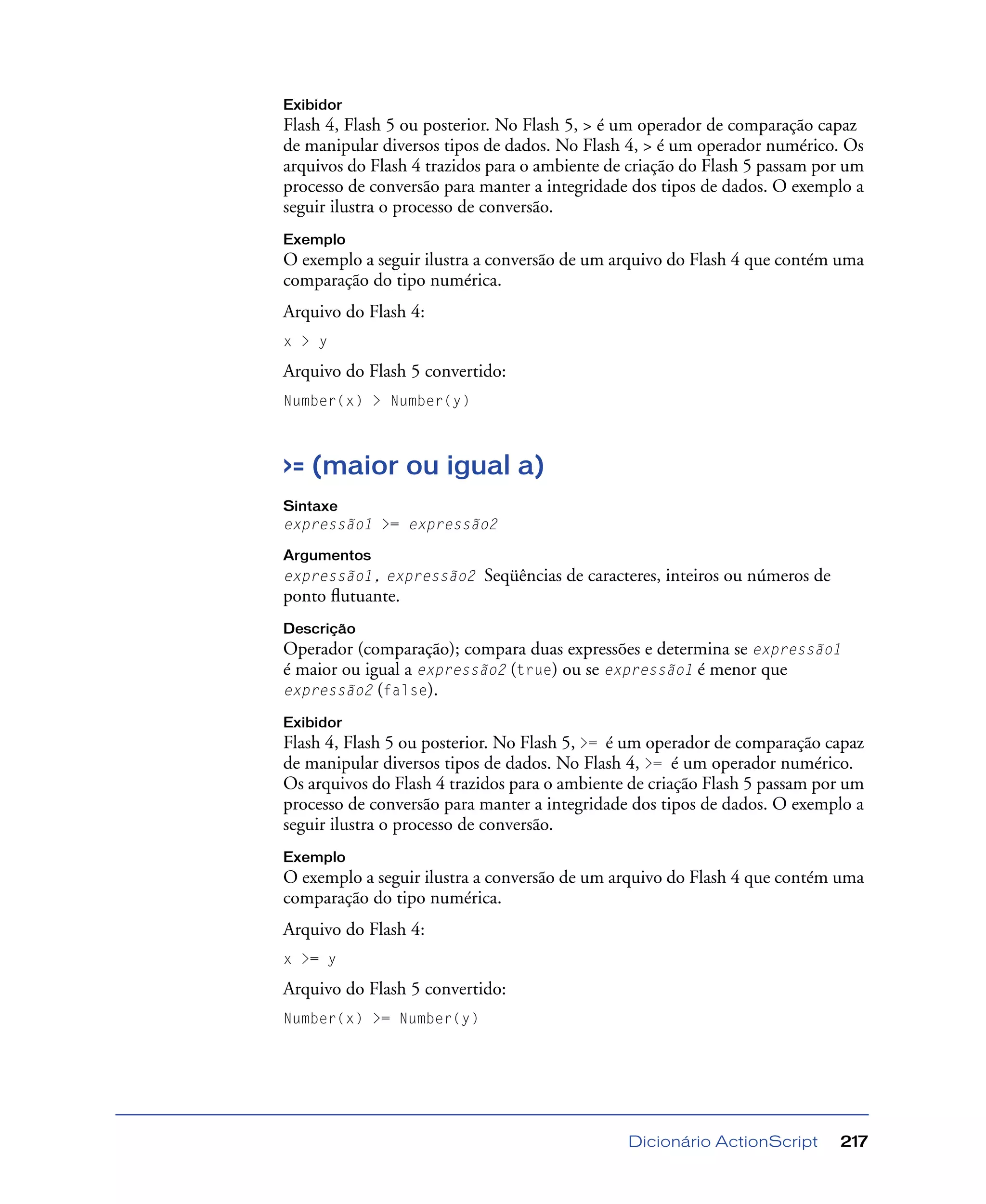 Dicionário ActionScript 217
Exibidor
Flash 4, Flash 5 ou posterior. No Flash 5, > é um operador de comparação capaz
de manipular diversos tipos de dados. No Flash 4, > é um operador numérico. Os
arquivos do Flash 4 trazidos para o ambiente de criação do Flash 5 passam por um
processo de conversão para manter a integridade dos tipos de dados. O exemplo a
seguir ilustra o processo de conversão.
Exemplo
O exemplo a seguir ilustra a conversão de um arquivo do Flash 4 que contém uma
comparação do tipo numérica.
Arquivo do Flash 4:
x > y
Arquivo do Flash 5 convertido:
Number(x) > Number(y)
>= (maior ou igual a)
Sintaxe
expressão1 >= expressão2
Argumentos
expressão1, expressão2 Seqüências de caracteres, inteiros ou números de
ponto ﬂutuante.
Descrição
Operador (comparação); compara duas expressões e determina se expressão1
é maior ou igual a expressão2 (true) ou se expressão1 é menor que
expressão2 (false).
Exibidor
Flash 4, Flash 5 ou posterior. No Flash 5, >= é um operador de comparação capaz
de manipular diversos tipos de dados. No Flash 4, >= é um operador numérico.
Os arquivos do Flash 4 trazidos para o ambiente de criação Flash 5 passam por um
processo de conversão para manter a integridade dos tipos de dados. O exemplo a
seguir ilustra o processo de conversão.
Exemplo
O exemplo a seguir ilustra a conversão de um arquivo do Flash 4 que contém uma
comparação do tipo numérica.
Arquivo do Flash 4:
x >= y
Arquivo do Flash 5 convertido:
Number(x) >= Number(y)
 