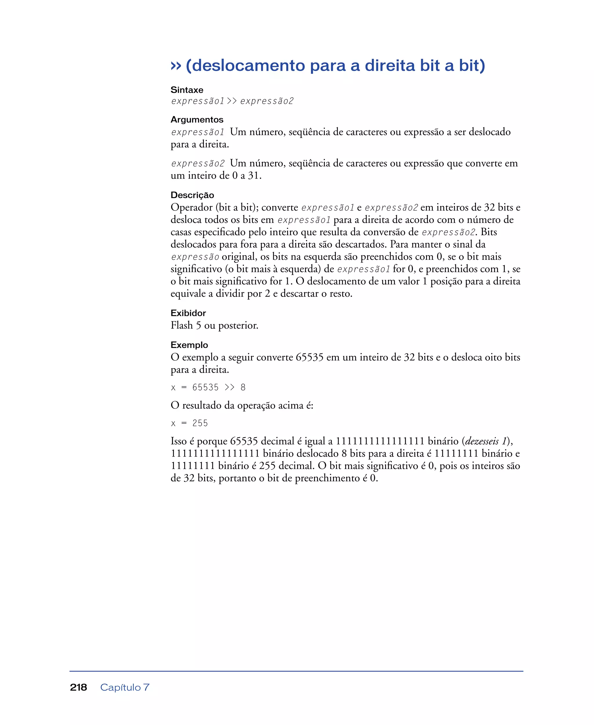 Capítulo 7218
>> (deslocamento para a direita bit a bit)
Sintaxe
expressão1 >> expressão2
Argumentos
expressão1 Um número, seqüência de caracteres ou expressão a ser deslocado
para a direita.
expressão2 Um número, seqüência de caracteres ou expressão que converte em
um inteiro de 0 a 31.
Descrição
Operador (bit a bit); converte expressão1 e expressão2 em inteiros de 32 bits e
desloca todos os bits em expressão1 para a direita de acordo com o número de
casas especiﬁcado pelo inteiro que resulta da conversão de expressão2. Bits
deslocados para fora para a direita são descartados. Para manter o sinal da
expressão original, os bits na esquerda são preenchidos com 0, se o bit mais
signiﬁcativo (o bit mais à esquerda) de expressão1 for 0, e preenchidos com 1, se
o bit mais signiﬁcativo for 1. O deslocamento de um valor 1 posição para a direita
equivale a dividir por 2 e descartar o resto.
Exibidor
Flash 5 ou posterior.
Exemplo
O exemplo a seguir converte 65535 em um inteiro de 32 bits e o desloca oito bits
para a direita.
x = 65535 >> 8
O resultado da operação acima é:
x = 255
Isso é porque 65535 decimal é igual a 1111111111111111 binário (dezesseis 1),
1111111111111111 binário deslocado 8 bits para a direita é 11111111 binário e
11111111 binário é 255 decimal. O bit mais signiﬁcativo é 0, pois os inteiros são
de 32 bits, portanto o bit de preenchimento é 0.
 
