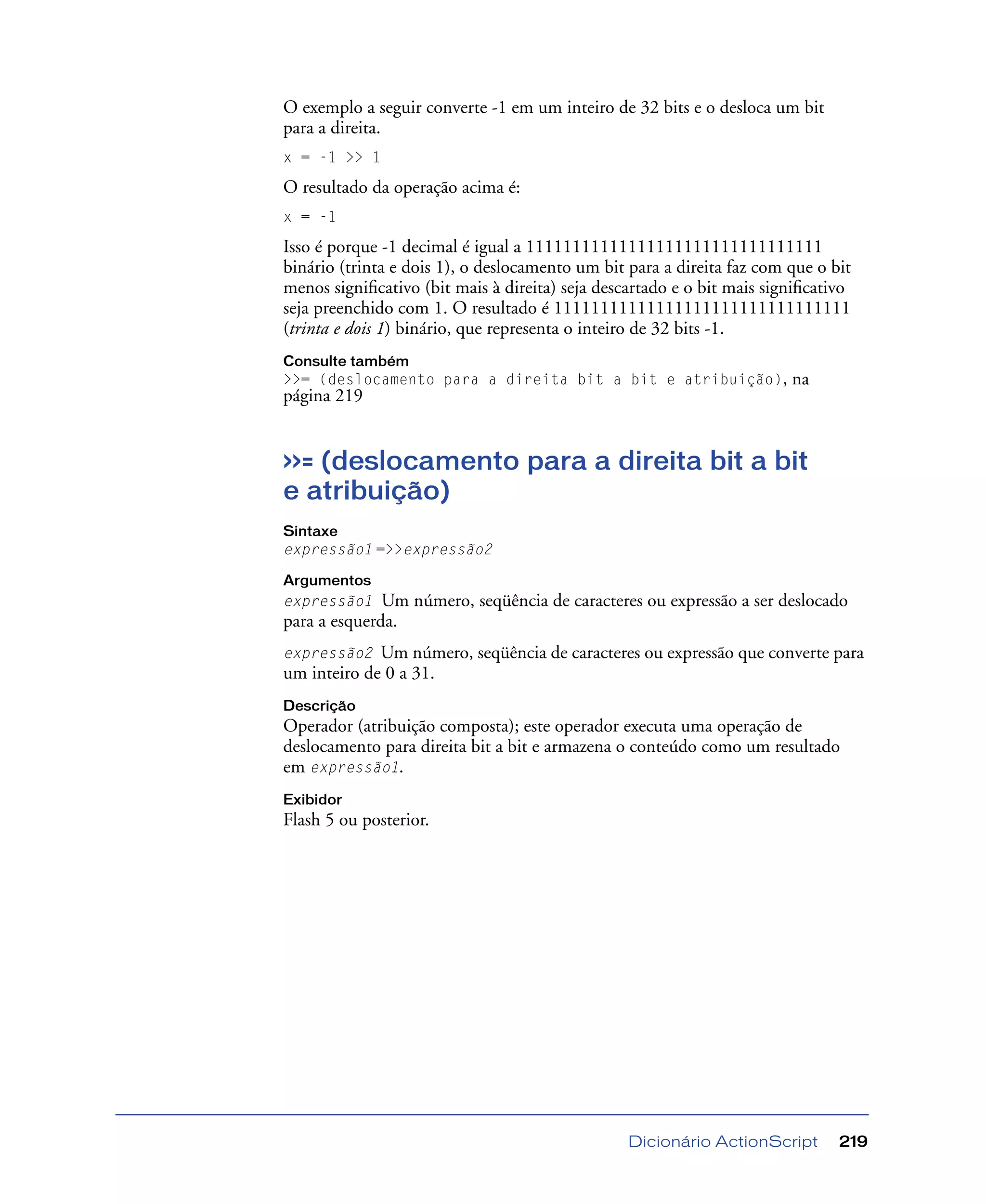 Dicionário ActionScript 219
O exemplo a seguir converte -1 em um inteiro de 32 bits e o desloca um bit
para a direita.
x = -1 >> 1
O resultado da operação acima é:
x = -1
Isso é porque -1 decimal é igual a 11111111111111111111111111111111
binário (trinta e dois 1), o deslocamento um bit para a direita faz com que o bit
menos signiﬁcativo (bit mais à direita) seja descartado e o bit mais signiﬁcativo
seja preenchido com 1. O resultado é 11111111111111111111111111111111
(trinta e dois 1) binário, que representa o inteiro de 32 bits -1.
Consulte também
>>= (deslocamento para a direita bit a bit e atribuição), na
página 219
>>= (deslocamento para a direita bit a bit
e atribuição)
Sintaxe
expressão1 =>>expressão2
Argumentos
expressão1 Um número, seqüência de caracteres ou expressão a ser deslocado
para a esquerda.
expressão2 Um número, seqüência de caracteres ou expressão que converte para
um inteiro de 0 a 31.
Descrição
Operador (atribuição composta); este operador executa uma operação de
deslocamento para direita bit a bit e armazena o conteúdo como um resultado
em expressão1.
Exibidor
Flash 5 ou posterior.
 