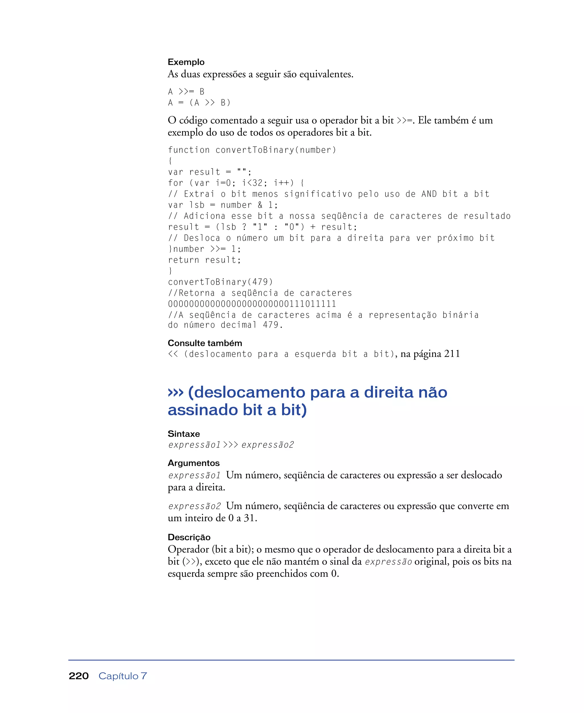 Capítulo 7220
Exemplo
As duas expressões a seguir são equivalentes.
A >>= B
A = (A >> B)
O código comentado a seguir usa o operador bit a bit >>=. Ele também é um
exemplo do uso de todos os operadores bit a bit.
function convertToBinary(number)
{
var result = "";
for (var i=0; i<32; i++) {
// Extrai o bit menos significativo pelo uso de AND bit a bit
var lsb = number & 1;
// Adiciona esse bit a nossa seqüência de caracteres de resultado
result = (lsb ? "1" : "0") + result;
// Desloca o número um bit para a direita para ver próximo bit
}number >>= 1;
return result;
}
convertToBinary(479)
//Retorna a seqüência de caracteres
00000000000000000000000111011111
//A seqüência de caracteres acima é a representação binária
do número decimal 479.
Consulte também
<< (deslocamento para a esquerda bit a bit), na página 211
>>> (deslocamento para a direita não
assinado bit a bit)
Sintaxe
expressão1 >>> expressão2
Argumentos
expressão1 Um número, seqüência de caracteres ou expressão a ser deslocado
para a direita.
expressão2 Um número, seqüência de caracteres ou expressão que converte em
um inteiro de 0 a 31.
Descrição
Operador (bit a bit); o mesmo que o operador de deslocamento para a direita bit a
bit (>>), exceto que ele não mantém o sinal da expressão original, pois os bits na
esquerda sempre são preenchidos com 0.
 