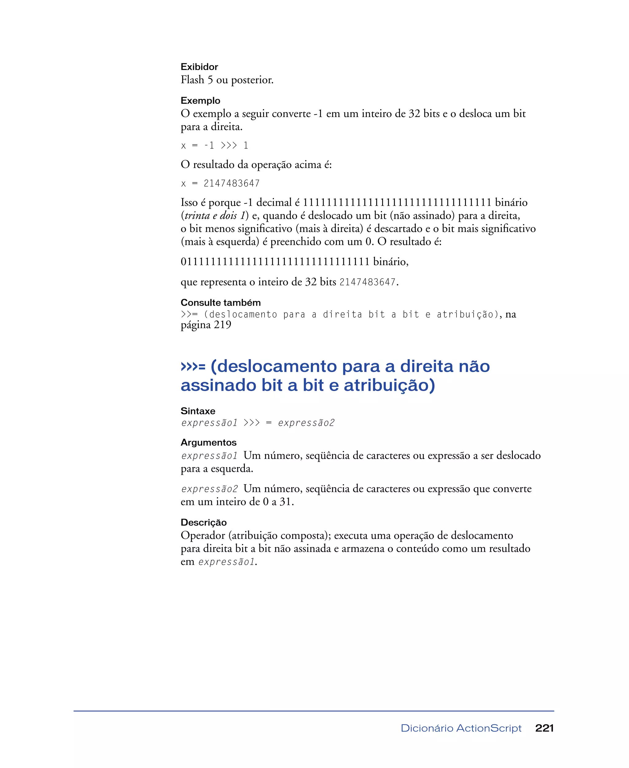 Dicionário ActionScript 221
Exibidor
Flash 5 ou posterior.
Exemplo
O exemplo a seguir converte -1 em um inteiro de 32 bits e o desloca um bit
para a direita.
x = -1 >>> 1
O resultado da operação acima é:
x = 2147483647
Isso é porque -1 decimal é 11111111111111111111111111111111 binário
(trinta e dois 1) e, quando é deslocado um bit (não assinado) para a direita,
o bit menos signiﬁcativo (mais à direita) é descartado e o bit mais signiﬁcativo
(mais à esquerda) é preenchido com um 0. O resultado é:
01111111111111111111111111111111 binário,
que representa o inteiro de 32 bits 2147483647.
Consulte também
>>= (deslocamento para a direita bit a bit e atribuição), na
página 219
>>>= (deslocamento para a direita não
assinado bit a bit e atribuição)
Sintaxe
expressão1 >>> = expressão2
Argumentos
expressão1 Um número, seqüência de caracteres ou expressão a ser deslocado
para a esquerda.
expressão2 Um número, seqüência de caracteres ou expressão que converte
em um inteiro de 0 a 31.
Descrição
Operador (atribuição composta); executa uma operação de deslocamento
para direita bit a bit não assinada e armazena o conteúdo como um resultado
em expressão1.
 