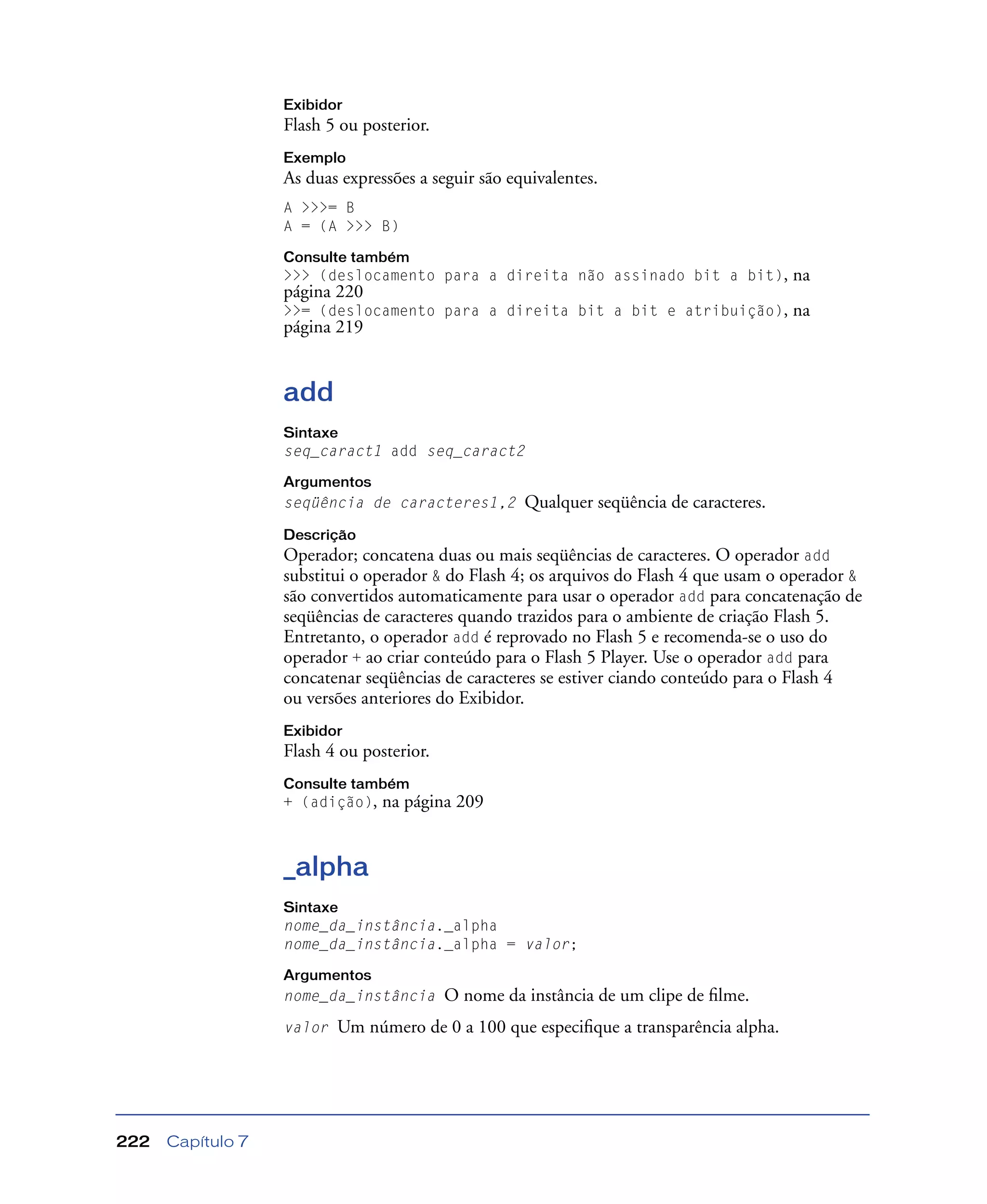 Capítulo 7222
Exibidor
Flash 5 ou posterior.
Exemplo
As duas expressões a seguir são equivalentes.
A >>>= B
A = (A >>> B)
Consulte também
>>> (deslocamento para a direita não assinado bit a bit), na
página 220
>>= (deslocamento para a direita bit a bit e atribuição), na
página 219
add
Sintaxe
seq_caract1 add seq_caract2
Argumentos
seqüência de caracteres1,2 Qualquer seqüência de caracteres.
Descrição
Operador; concatena duas ou mais seqüências de caracteres. O operador add
substitui o operador & do Flash 4; os arquivos do Flash 4 que usam o operador &
são convertidos automaticamente para usar o operador add para concatenação de
seqüências de caracteres quando trazidos para o ambiente de criação Flash 5.
Entretanto, o operador add é reprovado no Flash 5 e recomenda-se o uso do
operador + ao criar conteúdo para o Flash 5 Player. Use o operador add para
concatenar seqüências de caracteres se estiver ciando conteúdo para o Flash 4
ou versões anteriores do Exibidor.
Exibidor
Flash 4 ou posterior.
Consulte também
+ (adição), na página 209
_alpha
Sintaxe
nome_da_instância._alpha
nome_da_instância._alpha = valor;
Argumentos
nome_da_instância O nome da instância de um clipe de ﬁlme.
valor Um número de 0 a 100 que especiﬁque a transparência alpha.
 