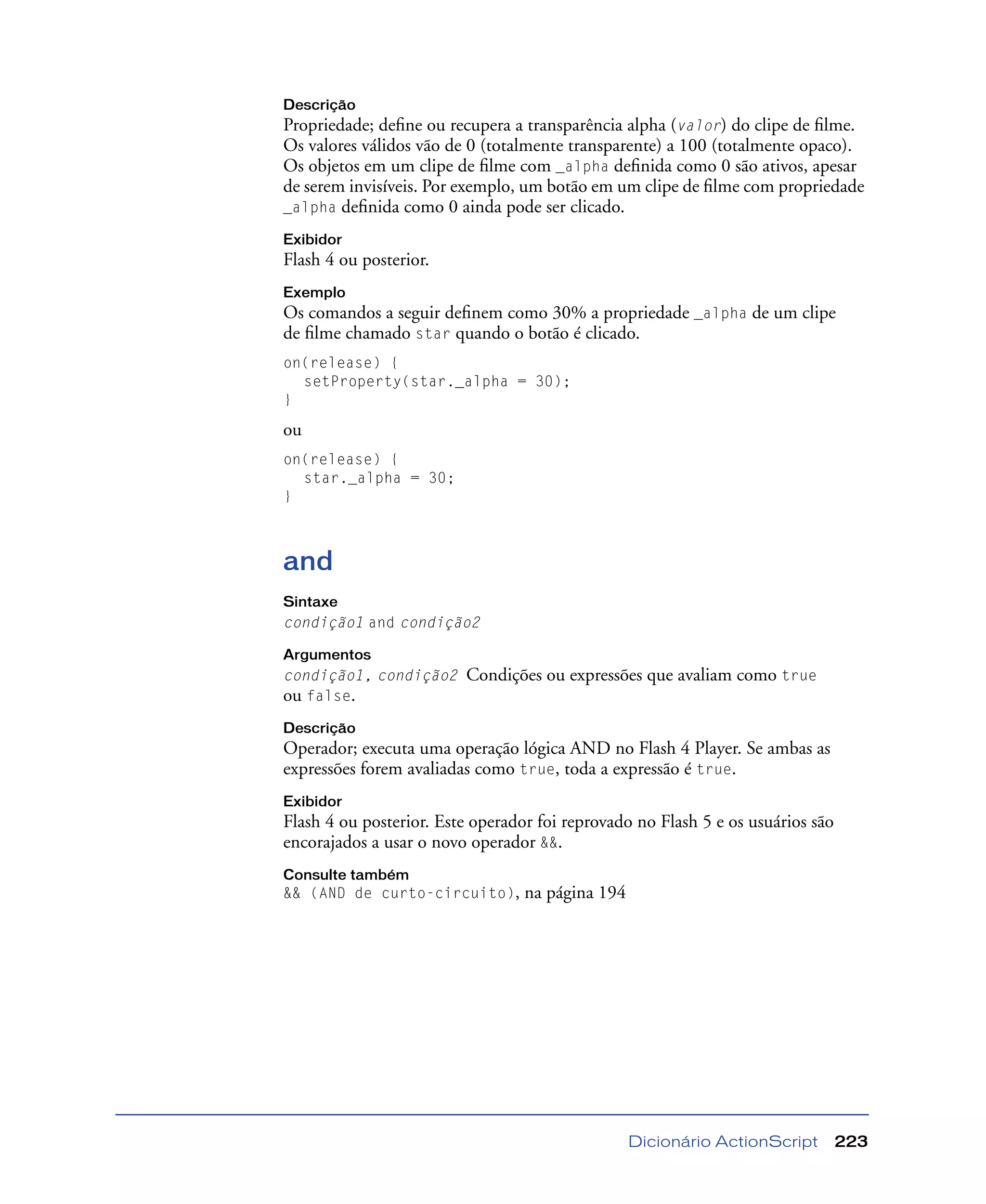 Dicionário ActionScript 223
Descrição
Propriedade; deﬁne ou recupera a transparência alpha (valor) do clipe de ﬁlme.
Os valores válidos vão de 0 (totalmente transparente) a 100 (totalmente opaco).
Os objetos em um clipe de ﬁlme com _alpha deﬁnida como 0 são ativos, apesar
de serem invisíveis. Por exemplo, um botão em um clipe de ﬁlme com propriedade
_alpha deﬁnida como 0 ainda pode ser clicado.
Exibidor
Flash 4 ou posterior.
Exemplo
Os comandos a seguir deﬁnem como 30% a propriedade _alpha de um clipe
de ﬁlme chamado star quando o botão é clicado.
on(release) {
setProperty(star._alpha = 30);
}
ou
on(release) {
star._alpha = 30;
}
and
Sintaxe
condição1 and condição2
Argumentos
condição1, condição2 Condições ou expressões que avaliam como true
ou false.
Descrição
Operador; executa uma operação lógica AND no Flash 4 Player. Se ambas as
expressões forem avaliadas como true, toda a expressão é true.
Exibidor
Flash 4 ou posterior. Este operador foi reprovado no Flash 5 e os usuários são
encorajados a usar o novo operador &&.
Consulte também
&& (AND de curto-circuito), na página 194
 
