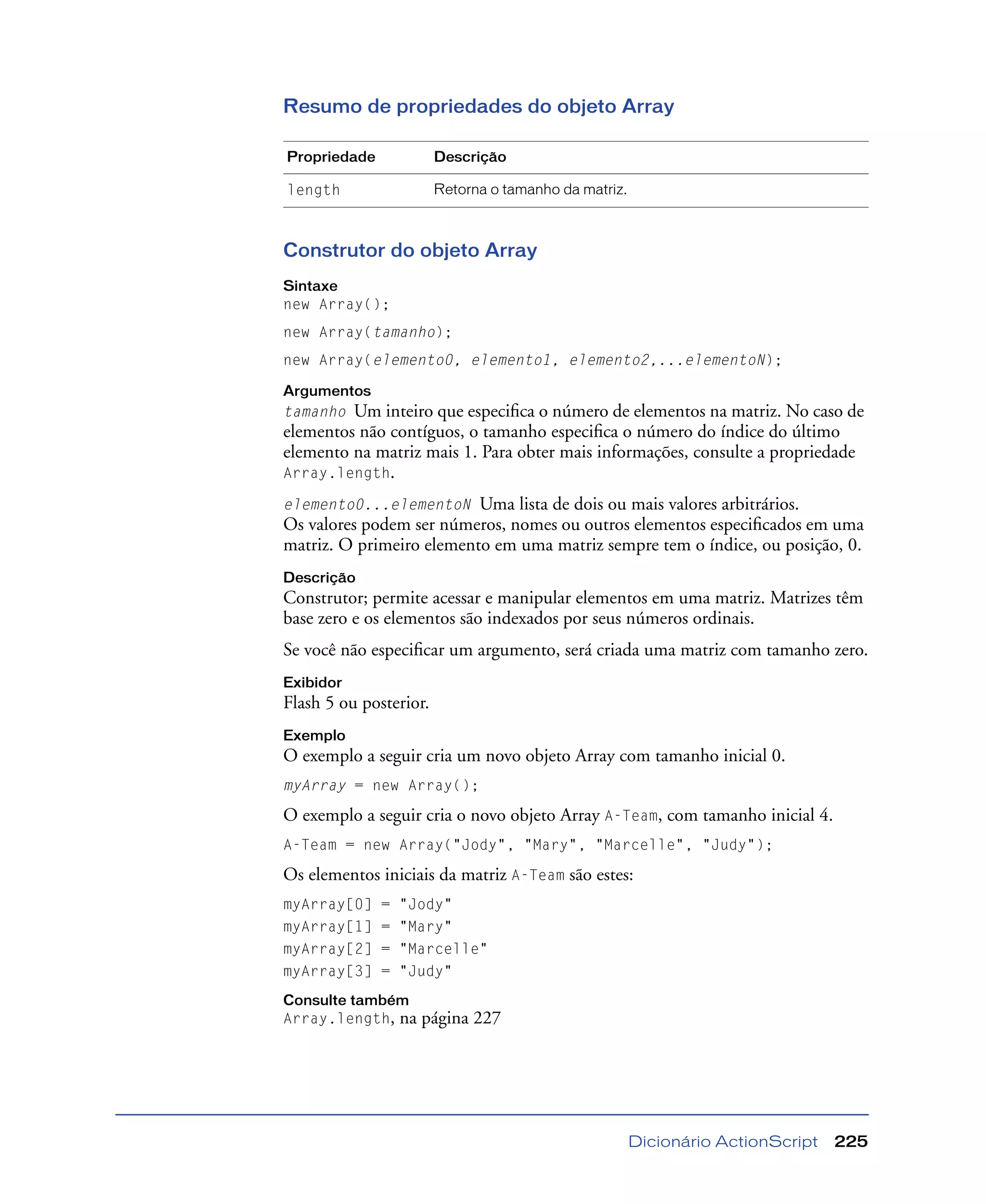 Dicionário ActionScript 225
Resumo de propriedades do objeto Array
Construtor do objeto Array
Sintaxe
new Array();
new Array(tamanho);
new Array(elemento0, elemento1, elemento2,...elementoN);
Argumentos
tamanho Um inteiro que especiﬁca o número de elementos na matriz. No caso de
elementos não contíguos, o tamanho especiﬁca o número do índice do último
elemento na matriz mais 1. Para obter mais informações, consulte a propriedade
Array.length.
elemento0...elementoN Uma lista de dois ou mais valores arbitrários.
Os valores podem ser números, nomes ou outros elementos especiﬁcados em uma
matriz. O primeiro elemento em uma matriz sempre tem o índice, ou posição, 0.
Descrição
Construtor; permite acessar e manipular elementos em uma matriz. Matrizes têm
base zero e os elementos são indexados por seus números ordinais.
Se você não especiﬁcar um argumento, será criada uma matriz com tamanho zero.
Exibidor
Flash 5 ou posterior.
Exemplo
O exemplo a seguir cria um novo objeto Array com tamanho inicial 0.
myArray = new Array();
O exemplo a seguir cria o novo objeto Array A-Team, com tamanho inicial 4.
A-Team = new Array("Jody", "Mary", "Marcelle", "Judy");
Os elementos iniciais da matriz A-Team são estes:
myArray[0] = "Jody"
myArray[1] = "Mary"
myArray[2] = "Marcelle"
myArray[3] = "Judy"
Consulte também
Array.length, na página 227
Propriedade Descrição
length Retorna o tamanho da matriz.
 