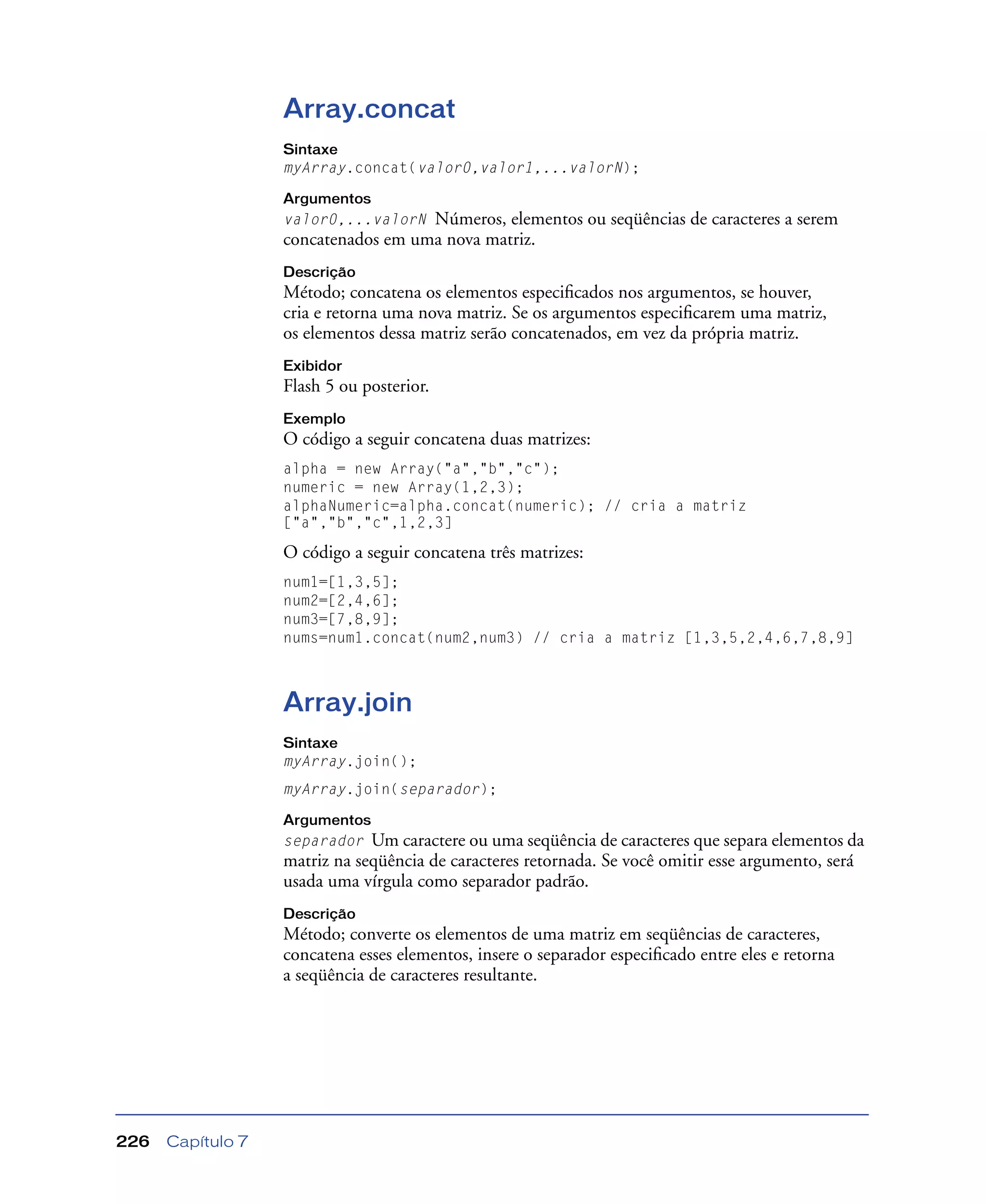 Capítulo 7226
Array.concat
Sintaxe
myArray.concat(valor0,valor1,...valorN);
Argumentos
valor0,...valorN Números, elementos ou seqüências de caracteres a serem
concatenados em uma nova matriz.
Descrição
Método; concatena os elementos especiﬁcados nos argumentos, se houver,
cria e retorna uma nova matriz. Se os argumentos especiﬁcarem uma matriz,
os elementos dessa matriz serão concatenados, em vez da própria matriz.
Exibidor
Flash 5 ou posterior.
Exemplo
O código a seguir concatena duas matrizes:
alpha = new Array("a","b","c");
numeric = new Array(1,2,3);
alphaNumeric=alpha.concat(numeric); // cria a matriz
["a","b","c",1,2,3]
O código a seguir concatena três matrizes:
num1=[1,3,5];
num2=[2,4,6];
num3=[7,8,9];
nums=num1.concat(num2,num3) // cria a matriz [1,3,5,2,4,6,7,8,9]
Array.join
Sintaxe
myArray.join();
myArray.join(separador);
Argumentos
separador Um caractere ou uma seqüência de caracteres que separa elementos da
matriz na seqüência de caracteres retornada. Se você omitir esse argumento, será
usada uma vírgula como separador padrão.
Descrição
Método; converte os elementos de uma matriz em seqüências de caracteres,
concatena esses elementos, insere o separador especiﬁcado entre eles e retorna
a seqüência de caracteres resultante.
 