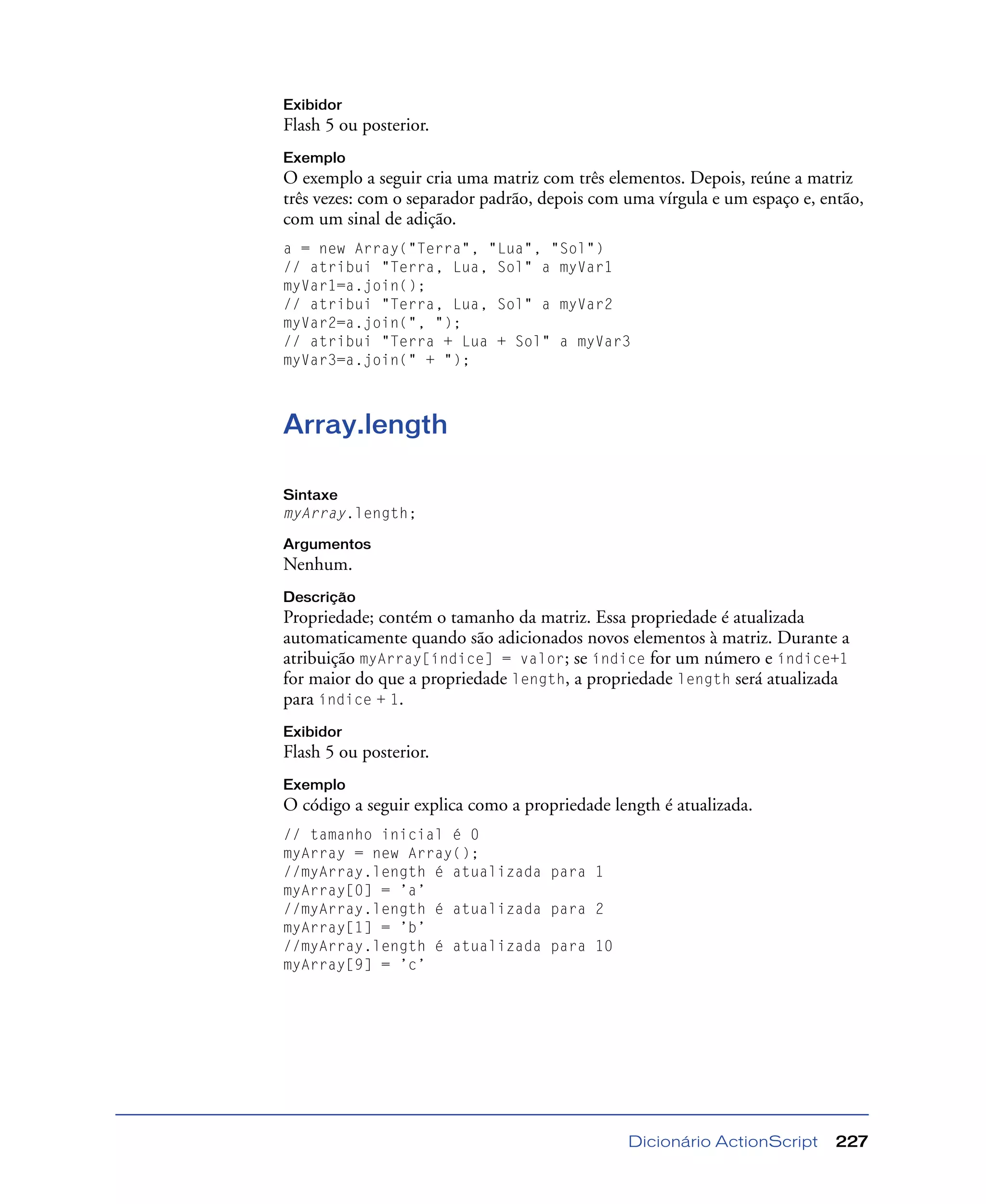 Dicionário ActionScript 227
Exibidor
Flash 5 ou posterior.
Exemplo
O exemplo a seguir cria uma matriz com três elementos. Depois, reúne a matriz
três vezes: com o separador padrão, depois com uma vírgula e um espaço e, então,
com um sinal de adição.
a = new Array("Terra", "Lua", "Sol")
// atribui "Terra, Lua, Sol" a myVar1
myVar1=a.join();
// atribui "Terra, Lua, Sol" a myVar2
myVar2=a.join(", ");
// atribui "Terra + Lua + Sol" a myVar3
myVar3=a.join(" + ");
Array.length
Sintaxe
myArray.length;
Argumentos
Nenhum.
Descrição
Propriedade; contém o tamanho da matriz. Essa propriedade é atualizada
automaticamente quando são adicionados novos elementos à matriz. Durante a
atribuição myArray[índice] = valor; se índice for um número e índice+1
for maior do que a propriedade length, a propriedade length será atualizada
para índice + 1.
Exibidor
Flash 5 ou posterior.
Exemplo
O código a seguir explica como a propriedade length é atualizada.
// tamanho inicial é 0
myArray = new Array();
//myArray.length é atualizada para 1
myArray[0] = ’a’
//myArray.length é atualizada para 2
myArray[1] = ’b’
//myArray.length é atualizada para 10
myArray[9] = ’c’
 