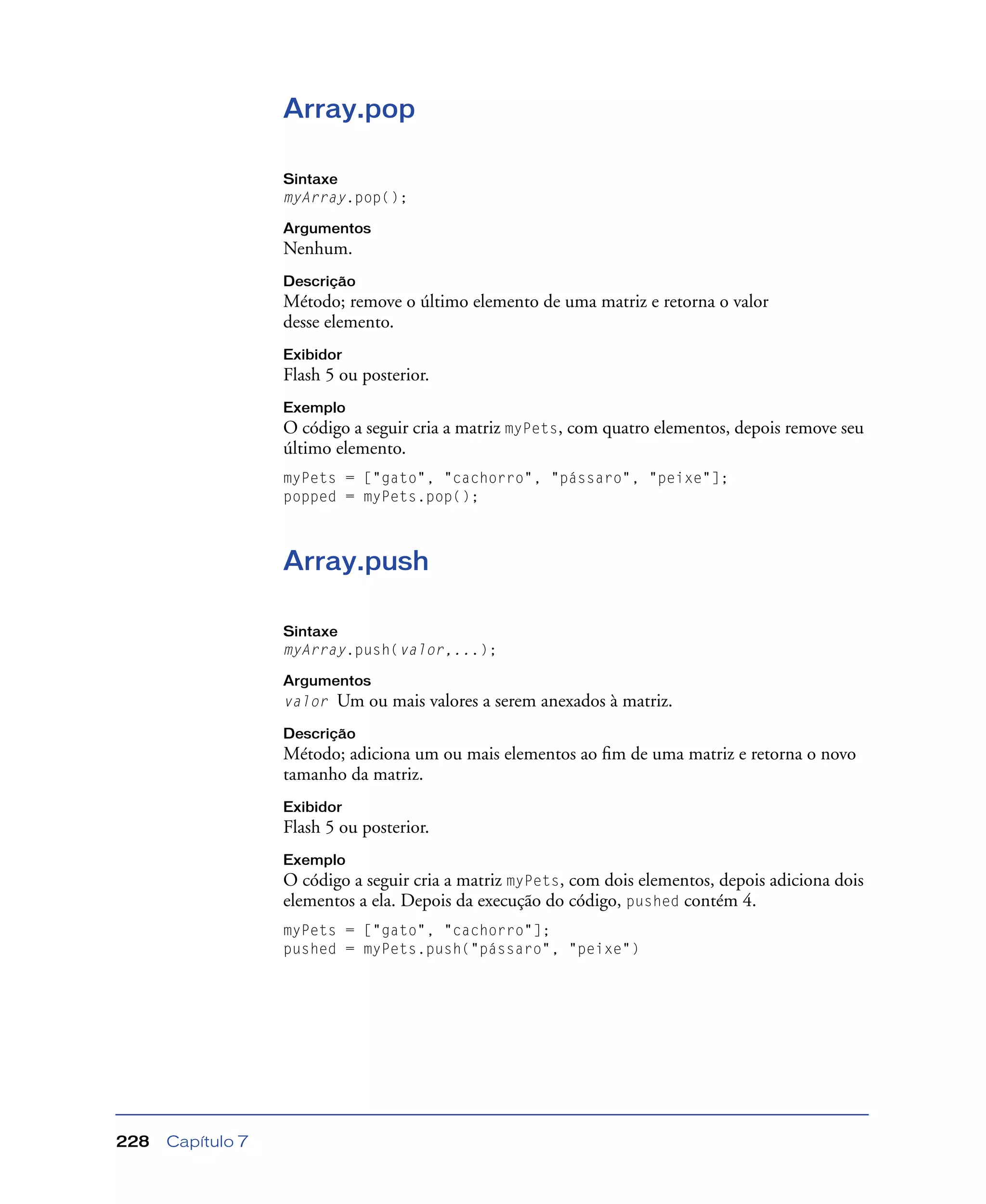 Capítulo 7228
Array.pop
Sintaxe
myArray.pop();
Argumentos
Nenhum.
Descrição
Método; remove o último elemento de uma matriz e retorna o valor
desse elemento.
Exibidor
Flash 5 ou posterior.
Exemplo
O código a seguir cria a matriz myPets, com quatro elementos, depois remove seu
último elemento.
myPets = ["gato", "cachorro", "pássaro", "peixe"];
popped = myPets.pop();
Array.push
Sintaxe
myArray.push(valor,...);
Argumentos
valor Um ou mais valores a serem anexados à matriz.
Descrição
Método; adiciona um ou mais elementos ao ﬁm de uma matriz e retorna o novo
tamanho da matriz.
Exibidor
Flash 5 ou posterior.
Exemplo
O código a seguir cria a matriz myPets, com dois elementos, depois adiciona dois
elementos a ela. Depois da execução do código, pushed contém 4.
myPets = ["gato", "cachorro"];
pushed = myPets.push("pássaro", "peixe")
 