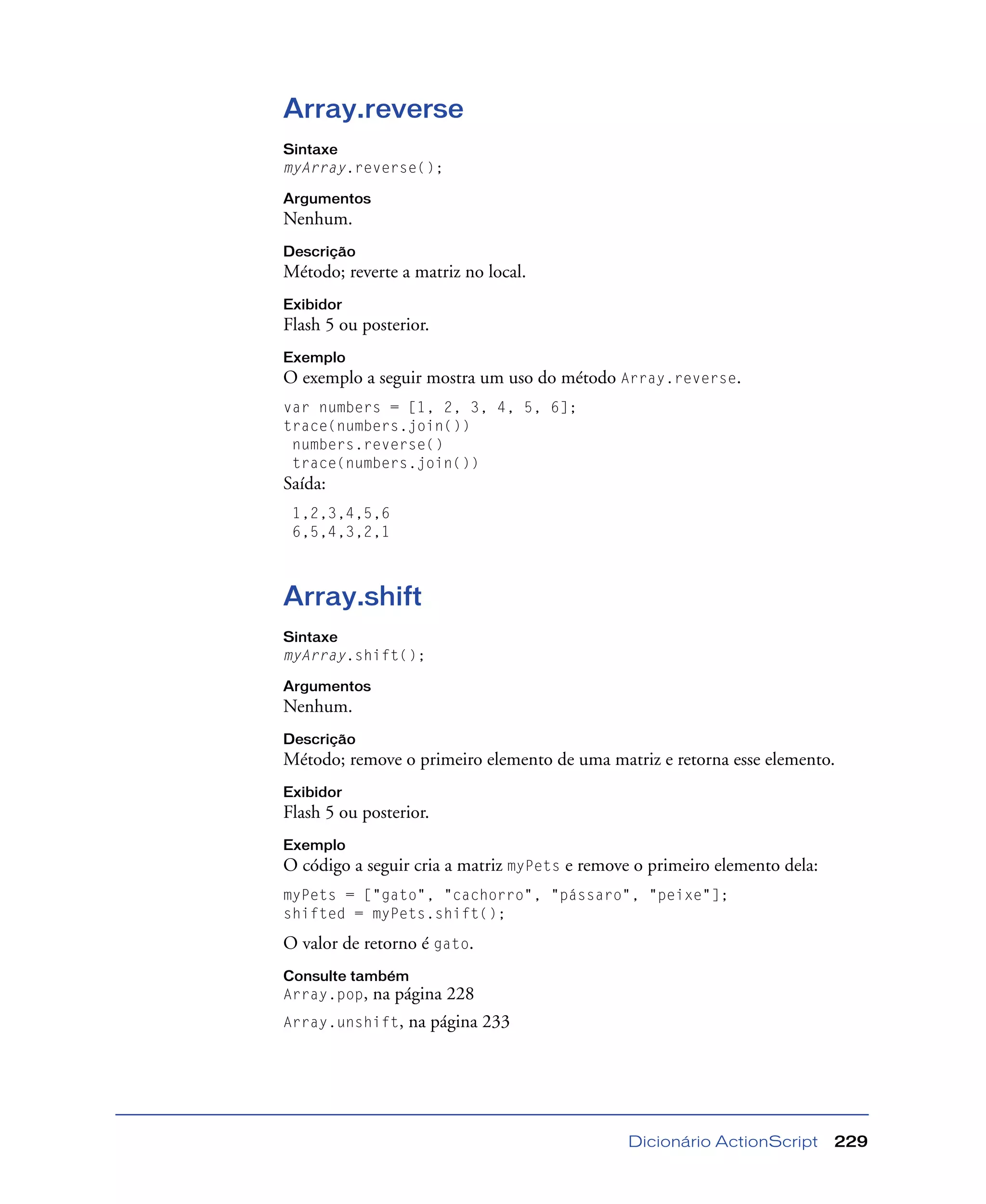 Dicionário ActionScript 229
Array.reverse
Sintaxe
myArray.reverse();
Argumentos
Nenhum.
Descrição
Método; reverte a matriz no local.
Exibidor
Flash 5 ou posterior.
Exemplo
O exemplo a seguir mostra um uso do método Array.reverse.
var numbers = [1, 2, 3, 4, 5, 6];
trace(numbers.join())
numbers.reverse()
trace(numbers.join())
Saída:
1,2,3,4,5,6
6,5,4,3,2,1
Array.shift
Sintaxe
myArray.shift();
Argumentos
Nenhum.
Descrição
Método; remove o primeiro elemento de uma matriz e retorna esse elemento.
Exibidor
Flash 5 ou posterior.
Exemplo
O código a seguir cria a matriz myPets e remove o primeiro elemento dela:
myPets = ["gato", "cachorro", "pássaro", "peixe"];
shifted = myPets.shift();
O valor de retorno é gato.
Consulte também
Array.pop, na página 228
Array.unshift, na página 233
 