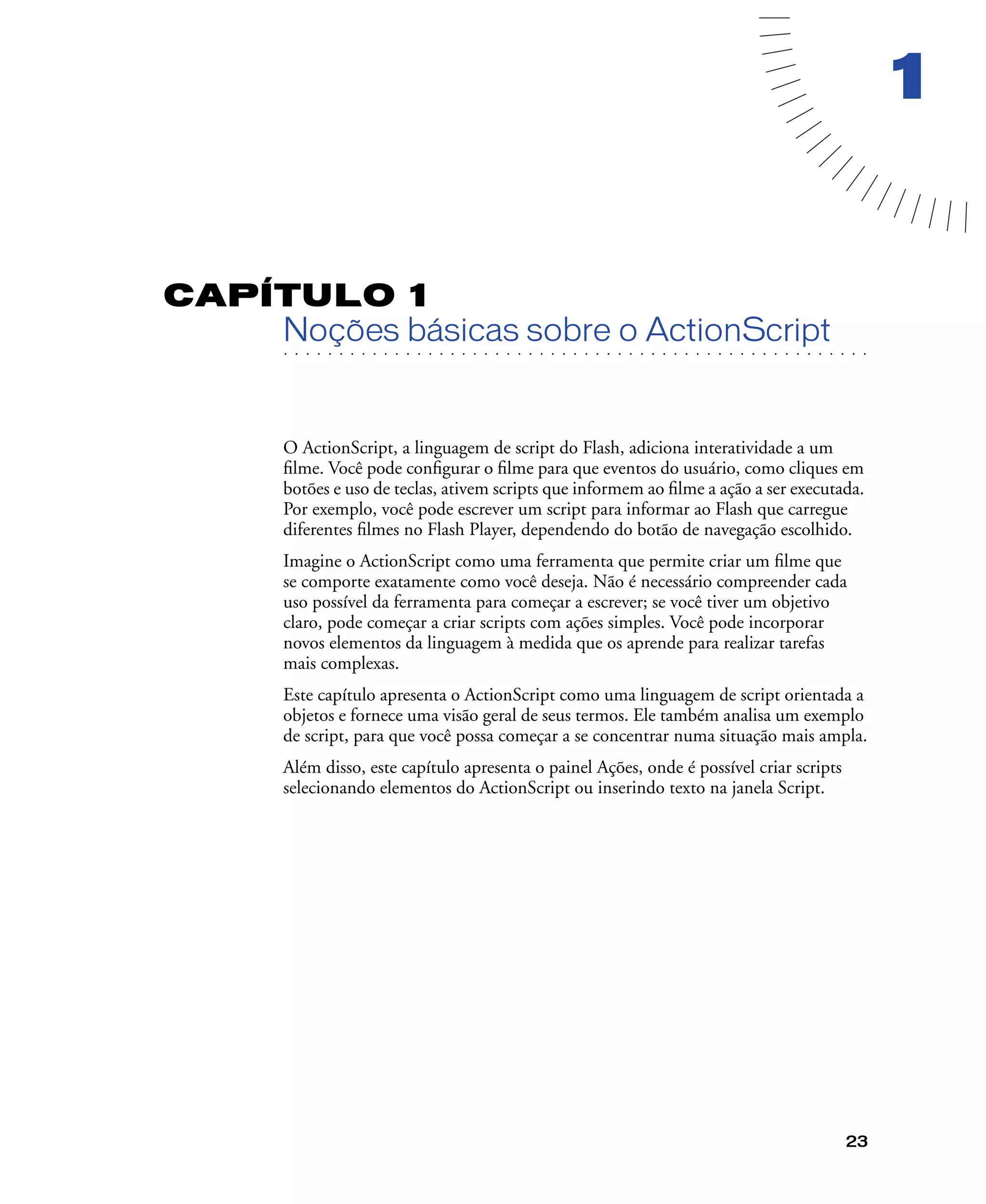 23
1
CAPÍTULO 1
. . . . . . . . . . . . . . . . . . . . . . . . . . . . . . . . . . . . . . . . . . . . . . . . . . . . . . . .. . . . . . . . . . . . . . . . . . . . . . . . . . . . . . . . . . . . . . . . . . . . . . . . . . . . .
Noções básicas sobre o ActionScript
O ActionScript, a linguagem de script do Flash, adiciona interatividade a um
ﬁlme. Você pode conﬁgurar o ﬁlme para que eventos do usuário, como cliques em
botões e uso de teclas, ativem scripts que informem ao ﬁlme a ação a ser executada.
Por exemplo, você pode escrever um script para informar ao Flash que carregue
diferentes ﬁlmes no Flash Player, dependendo do botão de navegação escolhido.
Imagine o ActionScript como uma ferramenta que permite criar um ﬁlme que
se comporte exatamente como você deseja. Não é necessário compreender cada
uso possível da ferramenta para começar a escrever; se você tiver um objetivo
claro, pode começar a criar scripts com ações simples. Você pode incorporar
novos elementos da linguagem à medida que os aprende para realizar tarefas
mais complexas.
Este capítulo apresenta o ActionScript como uma linguagem de script orientada a
objetos e fornece uma visão geral de seus termos. Ele também analisa um exemplo
de script, para que você possa começar a se concentrar numa situação mais ampla.
Além disso, este capítulo apresenta o painel Ações, onde é possível criar scripts
selecionando elementos do ActionScript ou inserindo texto na janela Script.
 