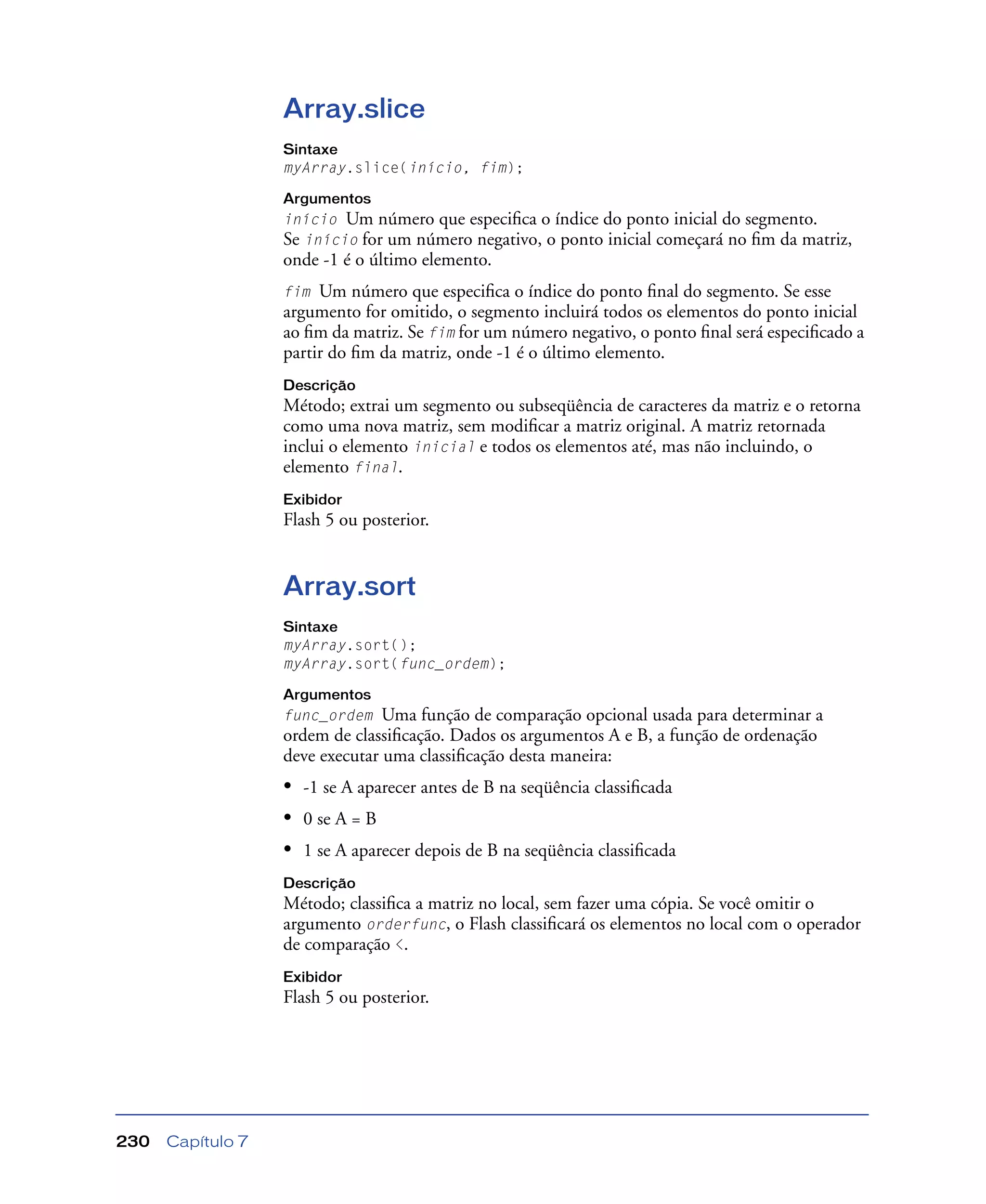 Capítulo 7230
Array.slice
Sintaxe
myArray.slice(início, fim);
Argumentos
início Um número que especiﬁca o índice do ponto inicial do segmento.
Se início for um número negativo, o ponto inicial começará no ﬁm da matriz,
onde -1 é o último elemento.
fim Um número que especiﬁca o índice do ponto ﬁnal do segmento. Se esse
argumento for omitido, o segmento incluirá todos os elementos do ponto inicial
ao ﬁm da matriz. Se fim for um número negativo, o ponto ﬁnal será especiﬁcado a
partir do ﬁm da matriz, onde -1 é o último elemento.
Descrição
Método; extrai um segmento ou subseqüência de caracteres da matriz e o retorna
como uma nova matriz, sem modiﬁcar a matriz original. A matriz retornada
inclui o elemento inicial e todos os elementos até, mas não incluindo, o
elemento final.
Exibidor
Flash 5 ou posterior.
Array.sort
Sintaxe
myArray.sort();
myArray.sort(func_ordem);
Argumentos
func_ordem Uma função de comparação opcional usada para determinar a
ordem de classiﬁcação. Dados os argumentos A e B, a função de ordenação
deve executar uma classiﬁcação desta maneira:
• -1 se A aparecer antes de B na seqüência classiﬁcada
• 0 se A = B
• 1 se A aparecer depois de B na seqüência classiﬁcada
Descrição
Método; classiﬁca a matriz no local, sem fazer uma cópia. Se você omitir o
argumento orderfunc, o Flash classiﬁcará os elementos no local com o operador
de comparação <.
Exibidor
Flash 5 ou posterior.
 