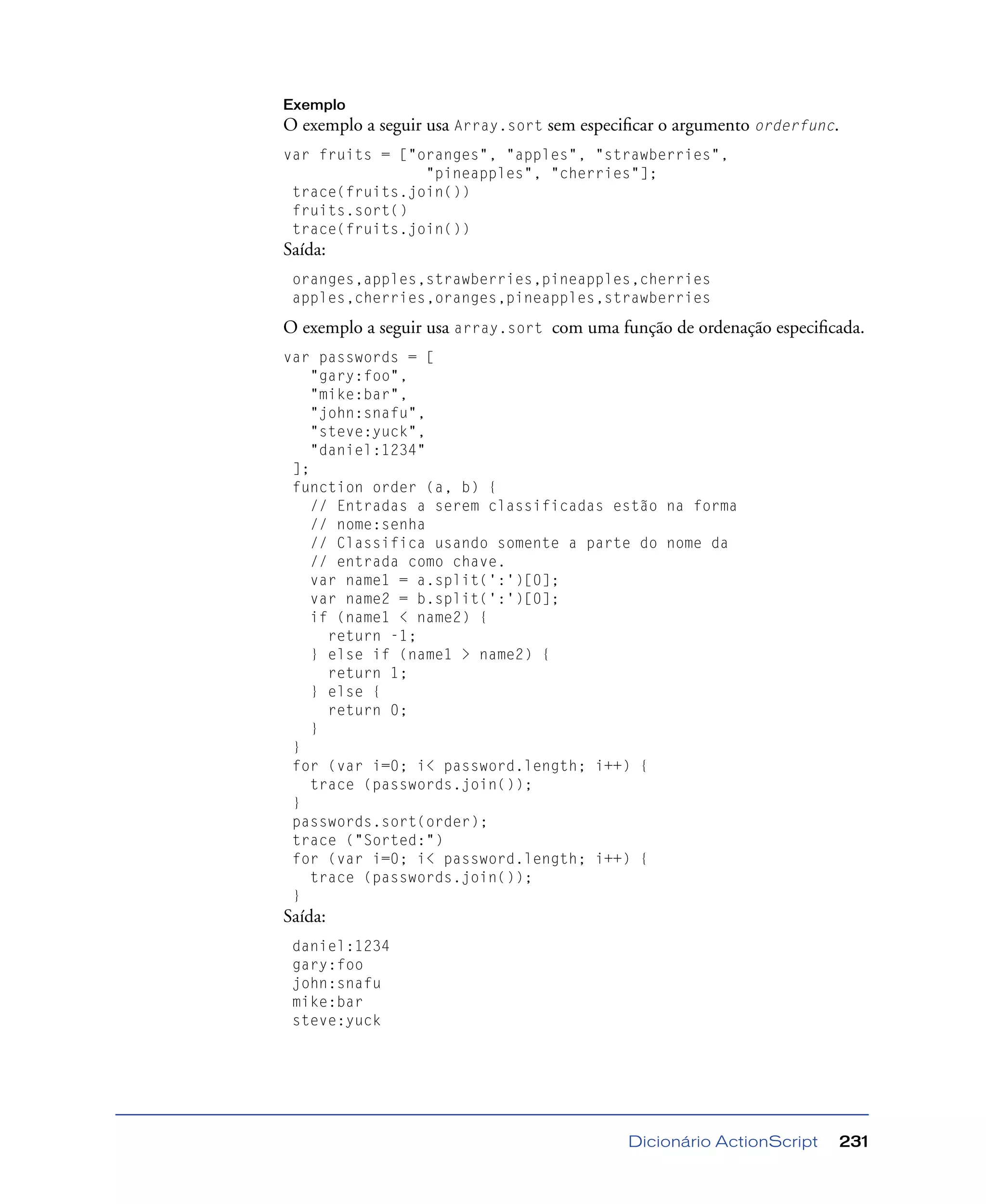 Dicionário ActionScript 231
Exemplo
O exemplo a seguir usa Array.sort sem especiﬁcar o argumento orderfunc.
var fruits = ["oranges", "apples", "strawberries",
"pineapples", "cherries"];
trace(fruits.join())
fruits.sort()
trace(fruits.join())
Saída:
oranges,apples,strawberries,pineapples,cherries
apples,cherries,oranges,pineapples,strawberries
O exemplo a seguir usa array.sort com uma função de ordenação especiﬁcada.
var passwords = [
"gary:foo",
"mike:bar",
"john:snafu",
"steve:yuck",
"daniel:1234"
];
function order (a, b) {
// Entradas a serem classificadas estão na forma
// nome:senha
// Classifica usando somente a parte do nome da
// entrada como chave.
var name1 = a.split(':')[0];
var name2 = b.split(':')[0];
if (name1 < name2) {
return -1;
} else if (name1 > name2) {
return 1;
} else {
return 0;
}
}
for (var i=0; i< password.length; i++) {
trace (passwords.join());
}
passwords.sort(order);
trace ("Sorted:")
for (var i=0; i< password.length; i++) {
trace (passwords.join());
}
Saída:
daniel:1234
gary:foo
john:snafu
mike:bar
steve:yuck
 
