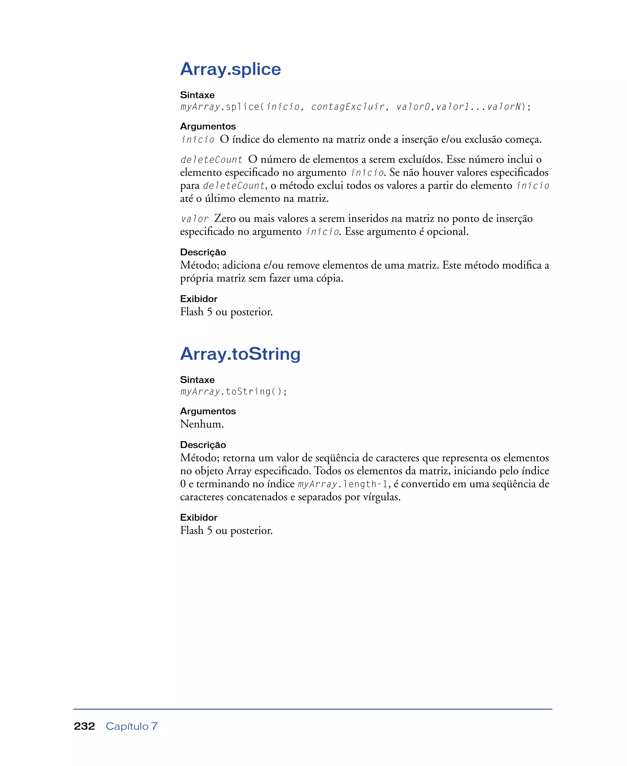 Capítulo 7232
Array.splice
Sintaxe
myArray.splice(início, contagExcluir, valor0,valor1...valorN);
Argumentos
início O índice do elemento na matriz onde a inserção e/ou exclusão começa.
deleteCount O número de elementos a serem excluídos. Esse número inclui o
elemento especiﬁcado no argumento início. Se não houver valores especiﬁcados
para deleteCount, o método exclui todos os valores a partir do elemento início
até o último elemento na matriz.
valor Zero ou mais valores a serem inseridos na matriz no ponto de inserção
especiﬁcado no argumento início. Esse argumento é opcional.
Descrição
Método; adiciona e/ou remove elementos de uma matriz. Este método modiﬁca a
própria matriz sem fazer uma cópia.
Exibidor
Flash 5 ou posterior.
Array.toString
Sintaxe
myArray.toString();
Argumentos
Nenhum.
Descrição
Método; retorna um valor de seqüência de caracteres que representa os elementos
no objeto Array especiﬁcado. Todos os elementos da matriz, iniciando pelo índice
0 e terminando no índice myArray.length-1, é convertido em uma seqüência de
caracteres concatenados e separados por vírgulas.
Exibidor
Flash 5 ou posterior.
 