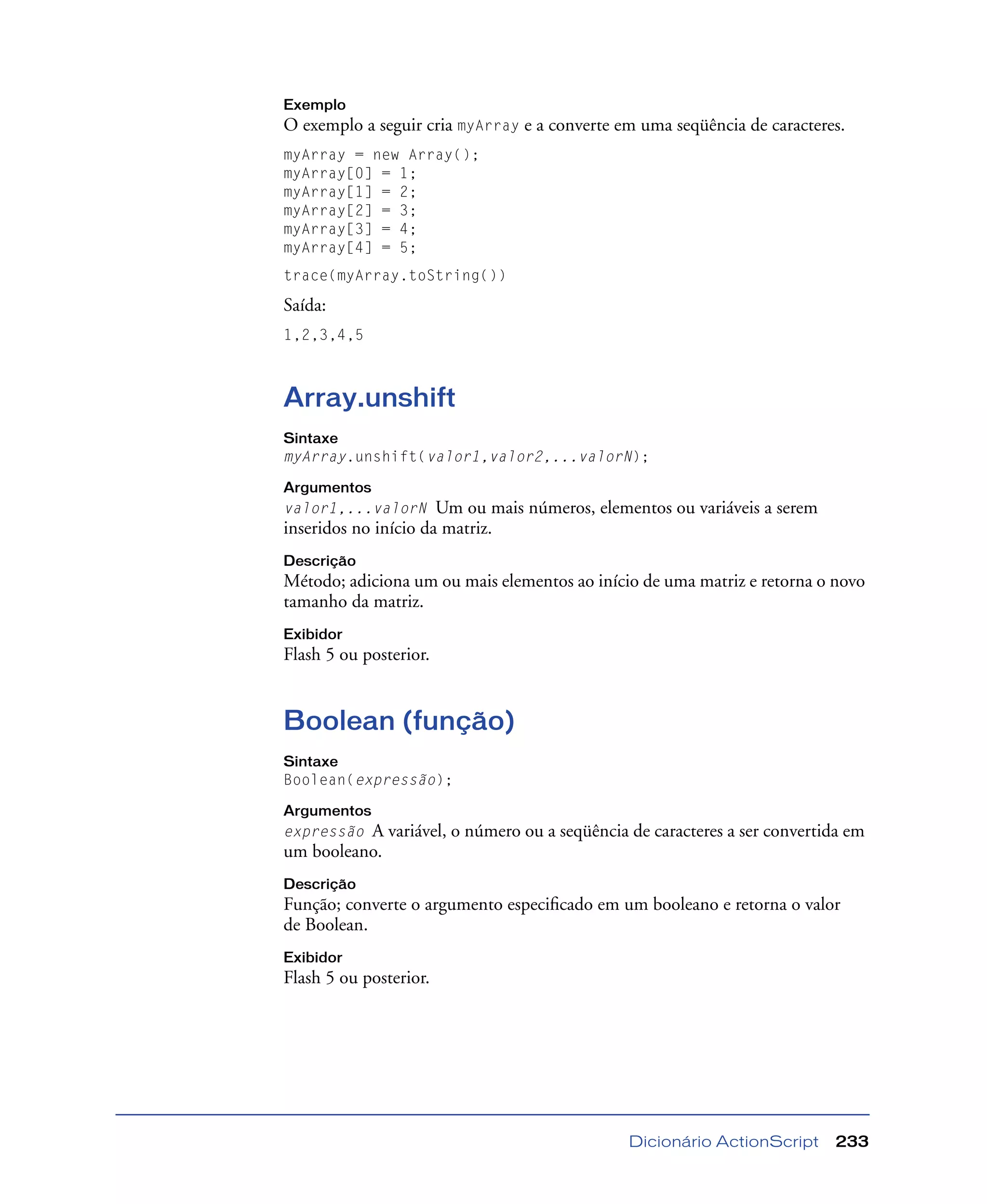 Dicionário ActionScript 233
Exemplo
O exemplo a seguir cria myArray e a converte em uma seqüência de caracteres.
myArray = new Array();
myArray[0] = 1;
myArray[1] = 2;
myArray[2] = 3;
myArray[3] = 4;
myArray[4] = 5;
trace(myArray.toString())
Saída:
1,2,3,4,5
Array.unshift
Sintaxe
myArray.unshift(valor1,valor2,...valorN);
Argumentos
valor1,...valorN Um ou mais números, elementos ou variáveis a serem
inseridos no início da matriz.
Descrição
Método; adiciona um ou mais elementos ao início de uma matriz e retorna o novo
tamanho da matriz.
Exibidor
Flash 5 ou posterior.
Boolean (função)
Sintaxe
Boolean(expressão);
Argumentos
expressão A variável, o número ou a seqüência de caracteres a ser convertida em
um booleano.
Descrição
Função; converte o argumento especiﬁcado em um booleano e retorna o valor
de Boolean.
Exibidor
Flash 5 ou posterior.
 