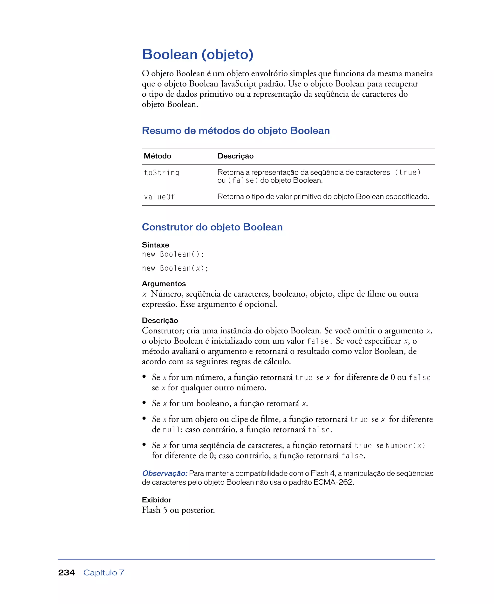 Capítulo 7234
Boolean (objeto)
O objeto Boolean é um objeto envoltório simples que funciona da mesma maneira
que o objeto Boolean JavaScript padrão. Use o objeto Boolean para recuperar
o tipo de dados primitivo ou a representação da seqüência de caracteres do
objeto Boolean.
Resumo de métodos do objeto Boolean
Construtor do objeto Boolean
Sintaxe
new Boolean();
new Boolean(x);
Argumentos
x Número, seqüência de caracteres, booleano, objeto, clipe de ﬁlme ou outra
expressão. Esse argumento é opcional.
Descrição
Construtor; cria uma instância do objeto Boolean. Se você omitir o argumento x,
o objeto Boolean é inicializado com um valor false. Se você especiﬁcar x, o
método avaliará o argumento e retornará o resultado como valor Boolean, de
acordo com as seguintes regras de cálculo.
• Se x for um número, a função retornará true se x for diferente de 0 ou false
se x for qualquer outro número.
• Se x for um booleano, a função retornará x.
• Se x for um objeto ou clipe de ﬁlme, a função retornará true se x for diferente
de null; caso contrário, a função retornará false.
• Se x for uma seqüência de caracteres, a função retornará true se Number(x)
for diferente de 0; caso contrário, a função retornará false.
Observação: Para manter a compatibilidade com o Flash 4, a manipulação de seqüências
de caracteres pelo objeto Boolean não usa o padrão ECMA-262.
Exibidor
Flash 5 ou posterior.
Método Descrição
toString Retorna a representação da seqüência de caracteres (true)
ou (false) do objeto Boolean.
valueOf Retorna o tipo de valor primitivo do objeto Boolean especificado.
 
