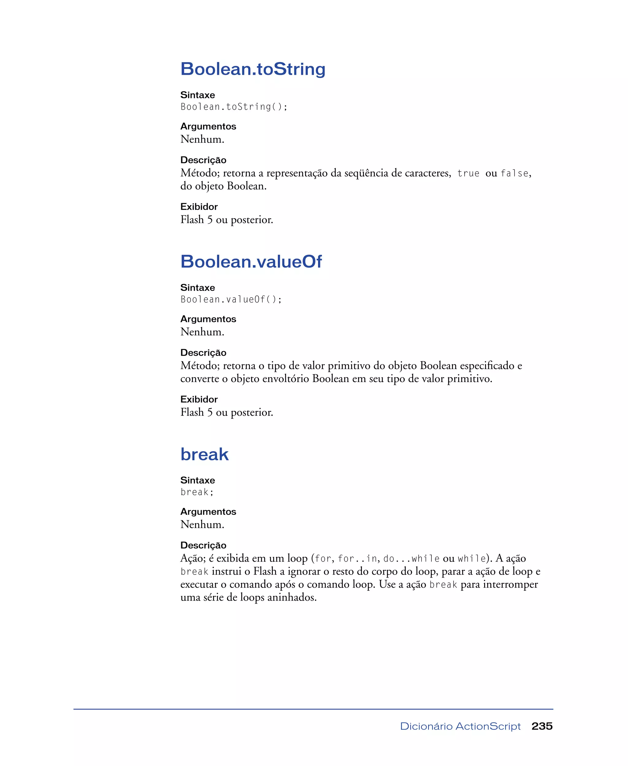 Dicionário ActionScript 235
Boolean.toString
Sintaxe
Boolean.toString();
Argumentos
Nenhum.
Descrição
Método; retorna a representação da seqüência de caracteres, true ou false,
do objeto Boolean.
Exibidor
Flash 5 ou posterior.
Boolean.valueOf
Sintaxe
Boolean.valueOf();
Argumentos
Nenhum.
Descrição
Método; retorna o tipo de valor primitivo do objeto Boolean especiﬁcado e
converte o objeto envoltório Boolean em seu tipo de valor primitivo.
Exibidor
Flash 5 ou posterior.
break
Sintaxe
break;
Argumentos
Nenhum.
Descrição
Ação; é exibida em um loop (for, for..in, do...while ou while). A ação
break instrui o Flash a ignorar o resto do corpo do loop, parar a ação de loop e
executar o comando após o comando loop. Use a ação break para interromper
uma série de loops aninhados.
 