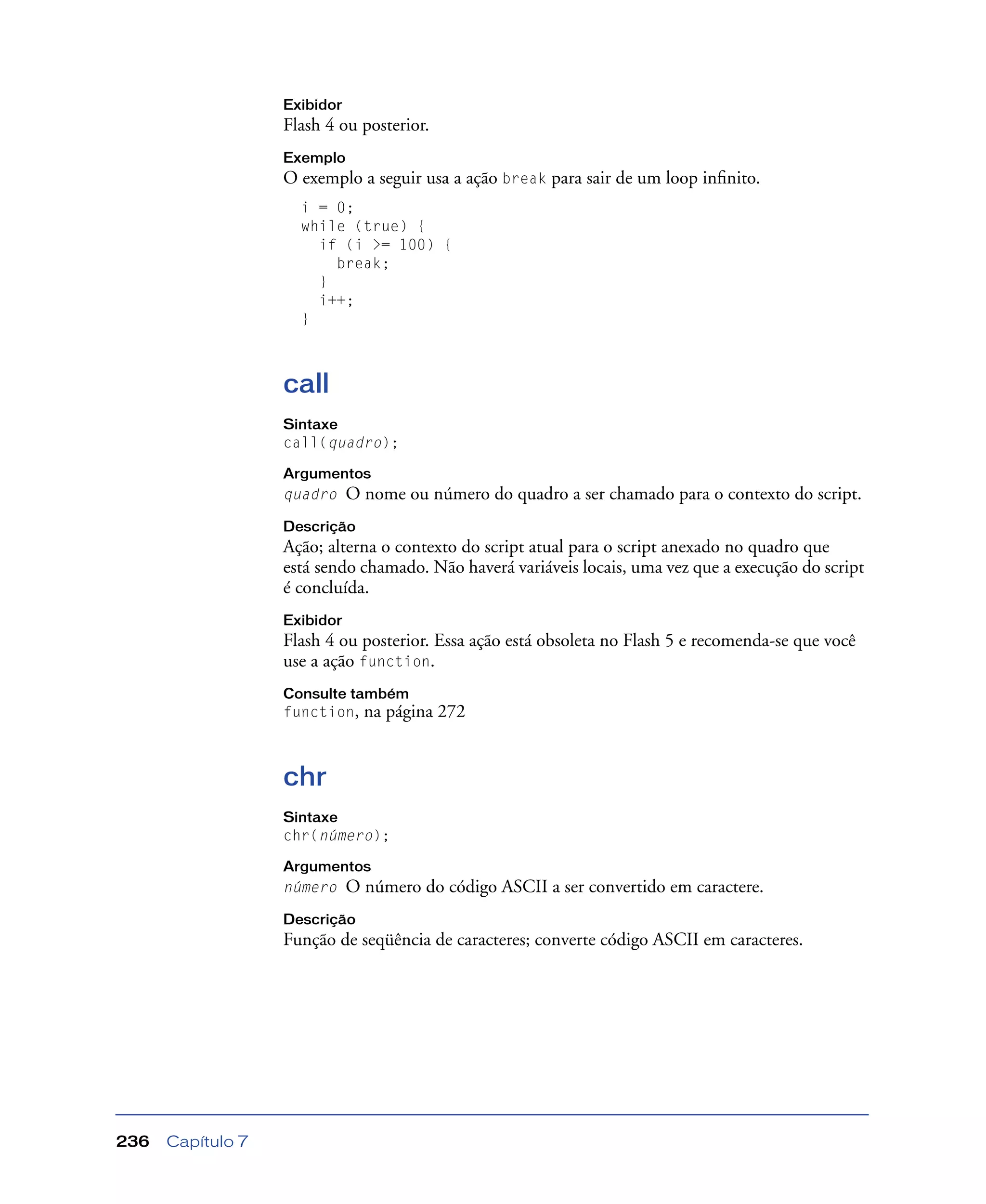 Capítulo 7236
Exibidor
Flash 4 ou posterior.
Exemplo
O exemplo a seguir usa a ação break para sair de um loop inﬁnito.
i = 0;
while (true) {
if (i >= 100) {
break;
}
i++;
}
call
Sintaxe
call(quadro);
Argumentos
quadro O nome ou número do quadro a ser chamado para o contexto do script.
Descrição
Ação; alterna o contexto do script atual para o script anexado no quadro que
está sendo chamado. Não haverá variáveis locais, uma vez que a execução do script
é concluída.
Exibidor
Flash 4 ou posterior. Essa ação está obsoleta no Flash 5 e recomenda-se que você
use a ação function.
Consulte também
function, na página 272
chr
Sintaxe
chr(número);
Argumentos
número O número do código ASCII a ser convertido em caractere.
Descrição
Função de seqüência de caracteres; converte código ASCII em caracteres.
 