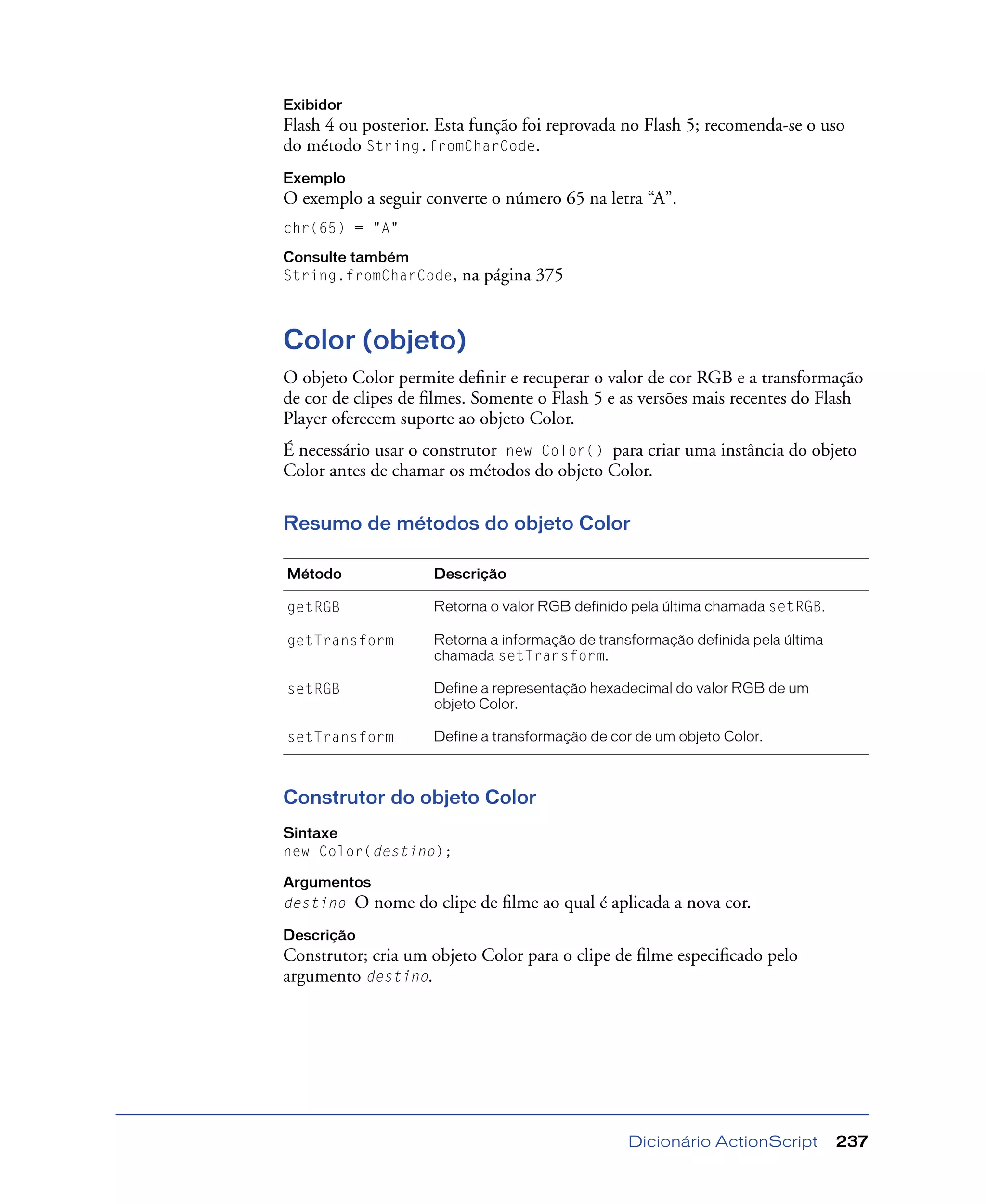 Dicionário ActionScript 237
Exibidor
Flash 4 ou posterior. Esta função foi reprovada no Flash 5; recomenda-se o uso
do método String.fromCharCode.
Exemplo
O exemplo a seguir converte o número 65 na letra “A”.
chr(65) = "A"
Consulte também
String.fromCharCode, na página 375
Color (objeto)
O objeto Color permite deﬁnir e recuperar o valor de cor RGB e a transformação
de cor de clipes de ﬁlmes. Somente o Flash 5 e as versões mais recentes do Flash
Player oferecem suporte ao objeto Color.
É necessário usar o construtor new Color() para criar uma instância do objeto
Color antes de chamar os métodos do objeto Color.
Resumo de métodos do objeto Color
Construtor do objeto Color
Sintaxe
new Color(destino);
Argumentos
destino O nome do clipe de ﬁlme ao qual é aplicada a nova cor.
Descrição
Construtor; cria um objeto Color para o clipe de ﬁlme especiﬁcado pelo
argumento destino.
Método Descrição
getRGB Retorna o valor RGB definido pela última chamada setRGB.
getTransform Retorna a informação de transformação definida pela última
chamada setTransform.
setRGB Define a representação hexadecimal do valor RGB de um
objeto Color.
setTransform Define a transformação de cor de um objeto Color.
 