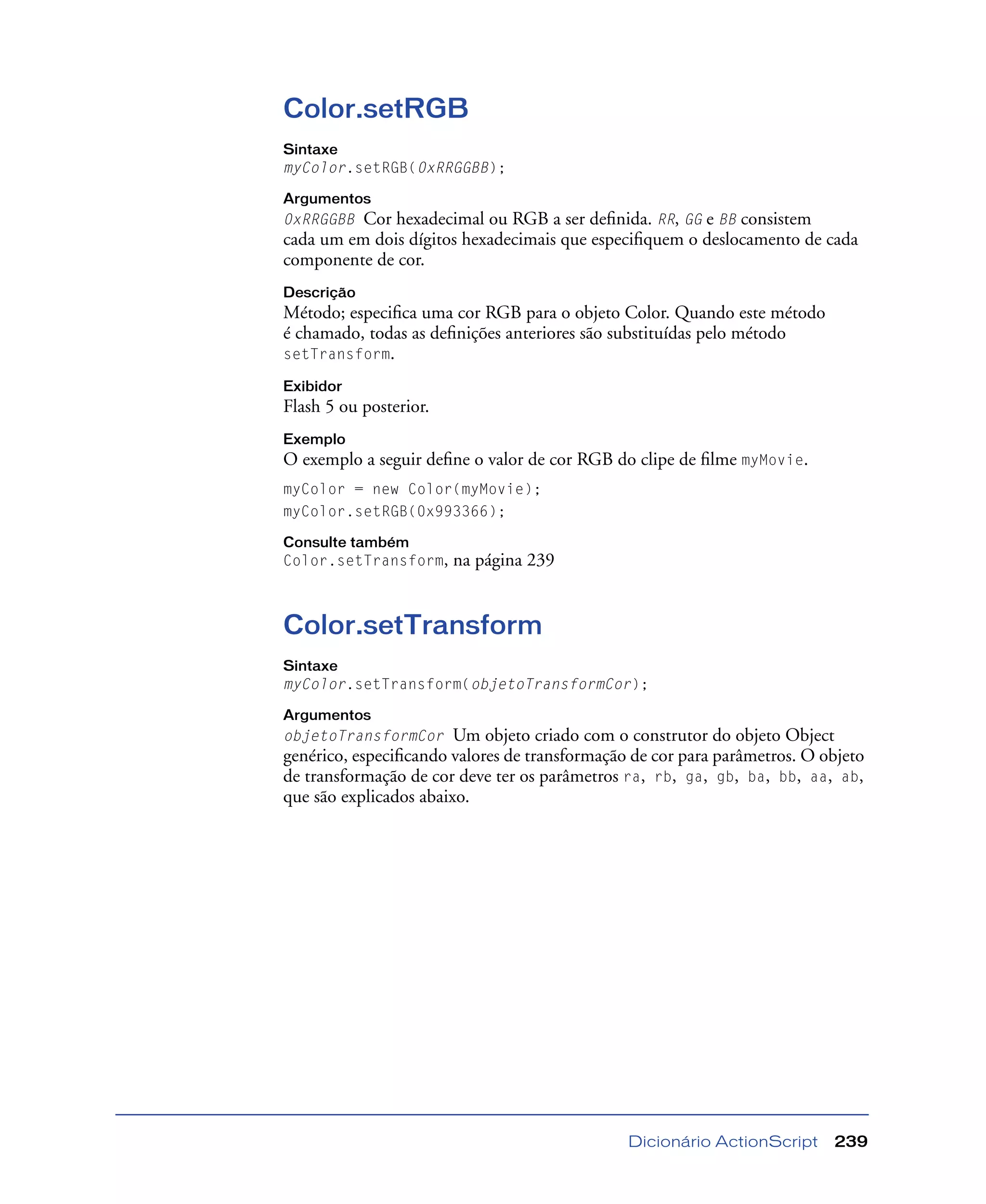 Dicionário ActionScript 239
Color.setRGB
Sintaxe
myColor.setRGB(0xRRGGBB);
Argumentos
0xRRGGBB Cor hexadecimal ou RGB a ser deﬁnida. RR, GG e BB consistem
cada um em dois dígitos hexadecimais que especiﬁquem o deslocamento de cada
componente de cor.
Descrição
Método; especiﬁca uma cor RGB para o objeto Color. Quando este método
é chamado, todas as deﬁnições anteriores são substituídas pelo método
setTransform.
Exibidor
Flash 5 ou posterior.
Exemplo
O exemplo a seguir deﬁne o valor de cor RGB do clipe de ﬁlme myMovie.
myColor = new Color(myMovie);
myColor.setRGB(0x993366);
Consulte também
Color.setTransform, na página 239
Color.setTransform
Sintaxe
myColor.setTransform(objetoTransformCor);
Argumentos
objetoTransformCor Um objeto criado com o construtor do objeto Object
genérico, especiﬁcando valores de transformação de cor para parâmetros. O objeto
de transformação de cor deve ter os parâmetros ra, rb, ga, gb, ba, bb, aa, ab,
que são explicados abaixo.
 